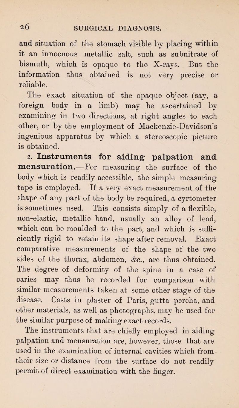 and situation of the stomach visible by placing within it an innocuous metallic salt, such as subnitrate of bismuth, which is opaque to the X-rays. But the information thus obtained is not very precise or reliable. The exact situation of the opaque object (say, a foreign body in a limb) may be ascertained by examining in two directions, at right angles to each other, or by the employment of Mackenzie-Davidson’s ingenious apparatus by which a stereoscopic picture is obtained. 2. Instruments for aiding* palpation and mensuration.—For measuring the surface of the body which is readily accessible, the simple measuring tape is employed. If a very exact measurement of the shape of any part of the body be required, a cyrtometer is sometimes used. This consists simply of a flexible, non-elastic, metallic band, usually an alloy of lead, which can be moulded to the part, and which is suffi¬ ciently rigid to retain its shape after removal. Exact comparative measurements of the shape of the two sides of the thorax, abdomen, &c., are thus obtained. The degree of deformity of the spine in a case of caries may thus be recorded for comparison with similar measurements taken at some other stagfe of the disease. Casts in plaster of Paris, gutta percha, and other materials, as well as photographs, may be used for the similar purpose of making exact records. The instruments that are chiefly employed in aiding palpation and mensuration are, however, those that are used in the examination of internal cavities which from- their size or distance from the surface do not readily permit of direct examination with the finger.
