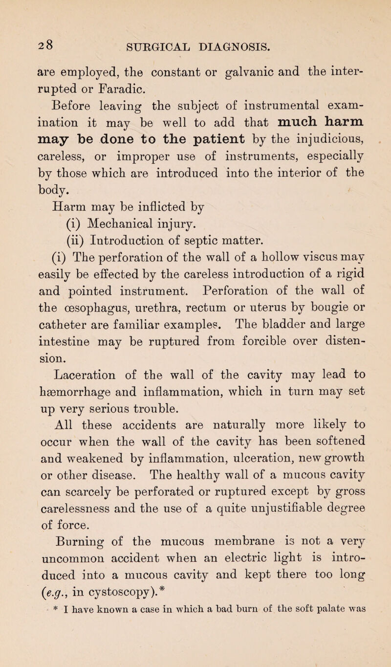 are employed, the constant or galvanic and the inter¬ rupted or Faradic. Before leaving the subject of instrumental exam¬ ination it may be well to add that much, harm may be done to the patient by the injudicious, careless, or improper use of instruments, especially by those which are introduced into the interior of the body. Harm may be inflicted by (i) Mechanical injury. (ii) Introduction of septic matter. (i) The perforation of the wall of a hollow viscus may easily be effected by the careless introduction of a rigid and pointed instrument. Perforation of the wall of the oesophagus, urethra, rectum or uterus by bougie or catheter are familiar examples. The bladder and large intestine may be ruptured from forcible over disten¬ sion. Laceration of the wall of the cavity may lead to haemorrhage and inflammation, which in turn may set up very serious trouble. All these accidents are naturally more likely to occur when the wall of the cavity has been softened and weakened by inflammation, ulceration, new growth or other disease. The healthy wall of a mucous cavity can scarcely be perforated or ruptured except by gross carelessness and the use of a quite unjustifiable degree of force. Burning of the mucous membrane is not a very uncommon accident when an electric light is intro¬ duced into a mucous cavity and kept there too long {e.g., in cystoscopy).* * I have known a case in which a bad burn of the soft palate was