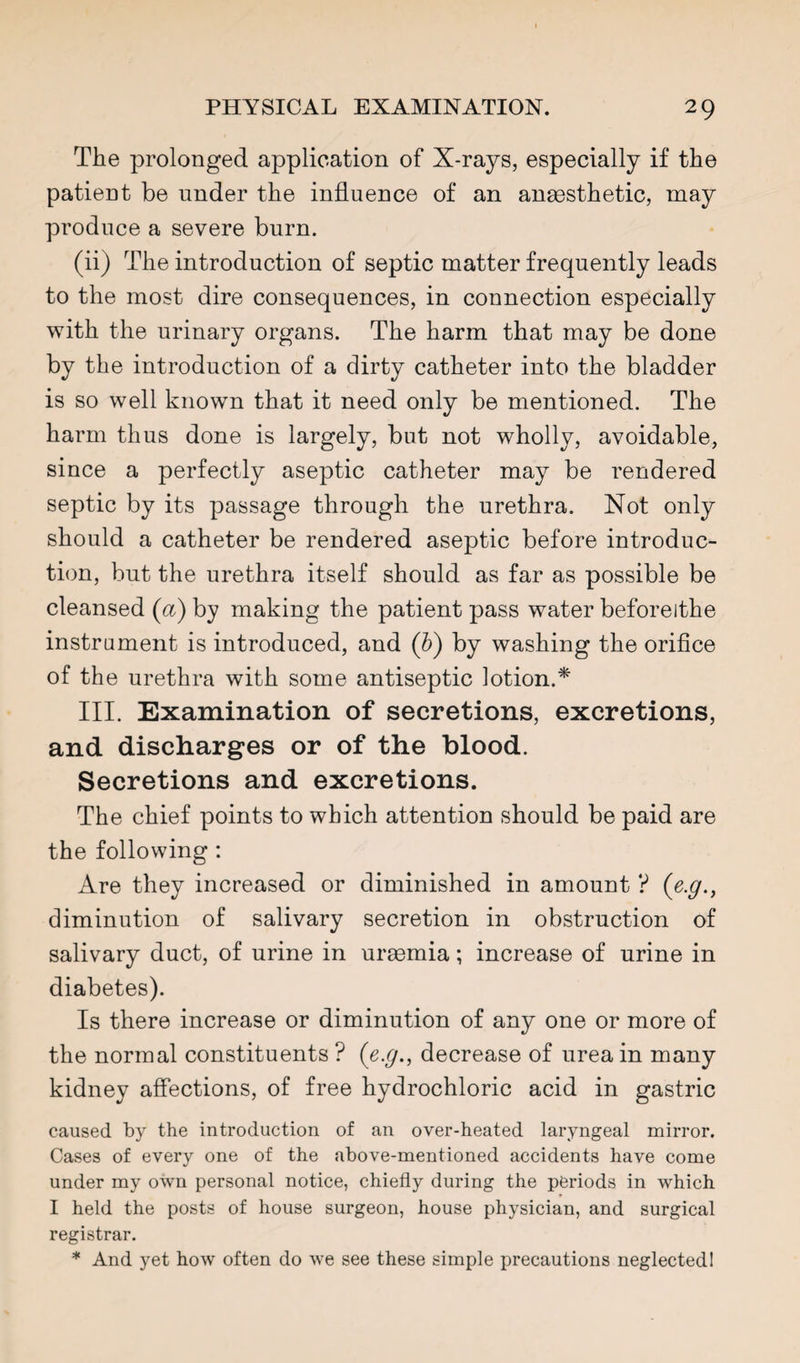 The prolonged application of X-rays, especially if the patient be under the influence of an anaesthetic, may produce a severe burn. (ii) The introduction of septic matter frequently leads to the most dire consequences, in connection especially with the urinary organs. The harm that may be done by the introduction of a dirty catheter into the bladder is so well known that it need only be mentioned. The harm thus done is largely, but not wholly, avoidable, since a perfectly aseptic catheter may be rendered septic by its passage through the urethra. Not only should a catheter be rendered aseptic before introduc¬ tion, but the urethra itself should as far as possible be cleansed (a) by making the patient pass water beforeithe instrument is introduced, and (b) by washing the orifice of the urethra with some antiseptic lotion.* III. Examination of secretions, excretions, and discharges or of the blood. Secretions and excretions. The chief points to which attention should be paid are the following : Are they increased or diminished in amount ? (e.g., diminution of salivary secretion in obstruction of salivary duct, of urine in uraemia; increase of urine in diabetes). Is there increase or diminution of any one or more of the normal constituents ? (e.g., decrease of urea in many kidney affections, of free hydrochloric acid in gastric caused by the introduction of an over-heated laryngeal mirror. Cases of every one of the above-mentioned accidents have come under my own personal notice, chiefly during the periods in which I held the posts of house surgeon, house physician, and surgical registrar. * And yet how often do we see these simple precautions neglected!