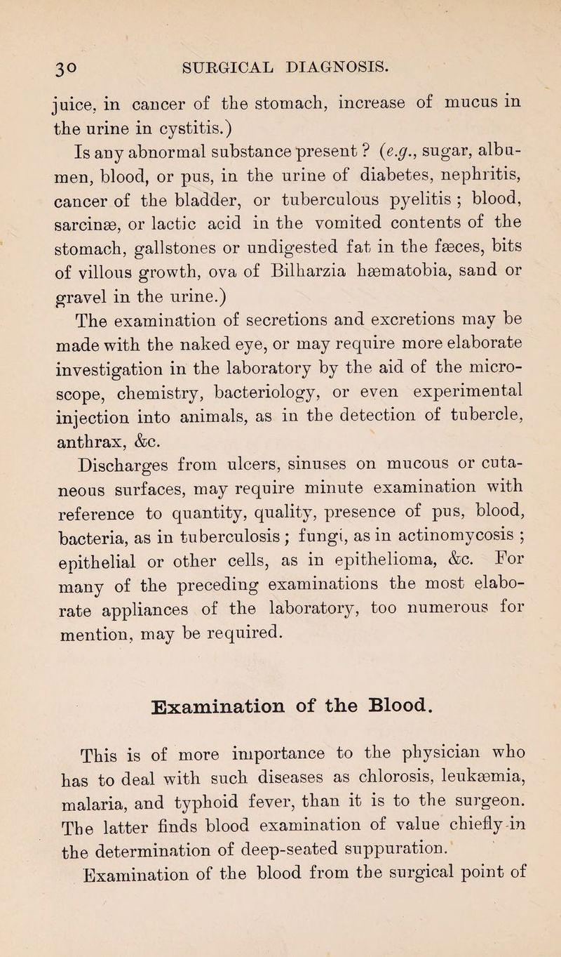 juice, in cancer of the stomach, increase of mucus in the urine in cystitis.) Is any abnormal substance present ? {e.g., sugar, albu¬ men, blood, or pus, in the urine of diabetes, nephritis, cancer of the bladder, or tuberculous pyelitis ; blood, sarcinm, or lactic acid in the vomited contents of the stomach, gallstones or undigested fat in the faeces, bits of villous growth, ova of Bilharzia haematobia, sand or gravel in the urine.) The examination of secretions and excretions may be made with the naked eye, or may require more elaborate investigation in the laboratory by the aid of the micro¬ scope, chemistry, bacteriology, or even experimental injection into animals, as in the detection of tubercle, anthrax, &c. Discharges from ulcers, sinuses on mucous or cuta¬ neous surfaces, may require minute examination with reference to quantity, quality, presence of pus, blood, bacteria, as in tuberculosis ; fungi, as in actinomycosis ; epithelial or other cells, as in epithelioma, &c. For many of the preceding examinations the most elabo¬ rate appliances of the laboratory, too numerous for mention, may be required. Examination of the Blood. This is of more importance to the physician who has to deal with such diseases as chlorosis, leukaemia, malaria, and typhoid fever, than it is to the surgeon. The latter finds blood examination of value chieflydn the determination of deep-seated suppuration. Examination of the blood from the surgical point of