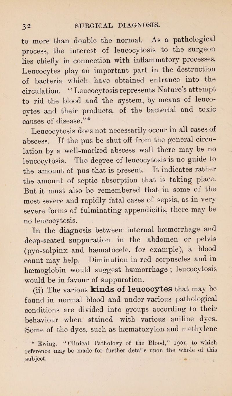 to more than double the normal. As a pathological process, the interest of leucocytosis to the surgeon lies chiefly in connection with inflammatory processes. Leucocytes play an important part in the destruction of bacteria which have obtained entrance into the circulation. ‘‘ Leucocytosis represents Nature’s attempt to rid the blood and the system, by means of leuco¬ cytes and their products, of the bacterial and toxic causes of disease.”* Leucocytosis does not necessarily occur in all cases of abscess. If the pus be shut off from the general circu¬ lation by a well-marked abscess wall there may be no leucocytosis. The degree of leucocytosis is no guide to the amount of pus that is present. It indicates rather the amount of septic absorption that is taking place. But it must also be remembered that in some of the most severe and rapidly fatal cases of sepsis, as in very severe forms of fulminating appendicitis, there may be no leucocytosis. In the diagnosis between internal hmmorrhage and deep-seated suppuration in the abdomen or pelvis (pyo-salpinx and hsematocele, for example), a blood count may help. Diminution in red corpuscles and in haemoglobin would suggest haemorrhage ; leucocytosis would be in favour of suppuration. (ii) The various kinds of leucocytes that may be found in normal blood and under various pathological conditions are divided into groups according to their behaviour when stained with various aniline dyes. Some of the dyes, such as haematoxylon and methylene * Ewing, “Clinical Pathology of the Blood,” 1901, to which reference may be made for further details upon the whole of this subject. (