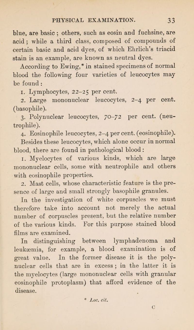 blue, are basic ; others, such as eosin and fuchsine, are acid ; while a third class, composed of compounds of certain basic and acid dyes, of which Ehrlich’s triacid stain is an example, are known as neutral dyes. According to Ewing,* in stained specimens of normal blood the following four varieties of leucocytes may be found : 1. Lymphocytes, 22-25 cent. 2. Large mononuclear leucocytes, 2-4 per cent, (basophile). 3. Polynuclear leucocytes, 70-72 per cent, (neu- trophile). 4. Eosinophile leucocytes, 2-4 per cent, (eosinophile). Besides these leucocytes, which alone occur in normal blood, there are found in pathological blood : 1. Myelocytes of various kinds, which are large mononuclear cells, some with neutrophile and others with eosinophile properties. 2. Mast cells, whose characteristic feature is the pre¬ sence of large and small strongly basophile granules. In the investigation of white corpuscles we must therefore take into account not merely the actual number of corpuscles present, but the relative number of the various kinds. For this purpose stained blood films are examined. In distinguishing between lymphadenoma and leukaemia, for example, a blood examination is of great value. In the former disease it is the poly¬ nuclear cells that are in excess ; in the latter it is the myelocytes (large mononuclear cells with granular eosinophile protoplasm) that afford evidence of the disease. * Loc. cit. C