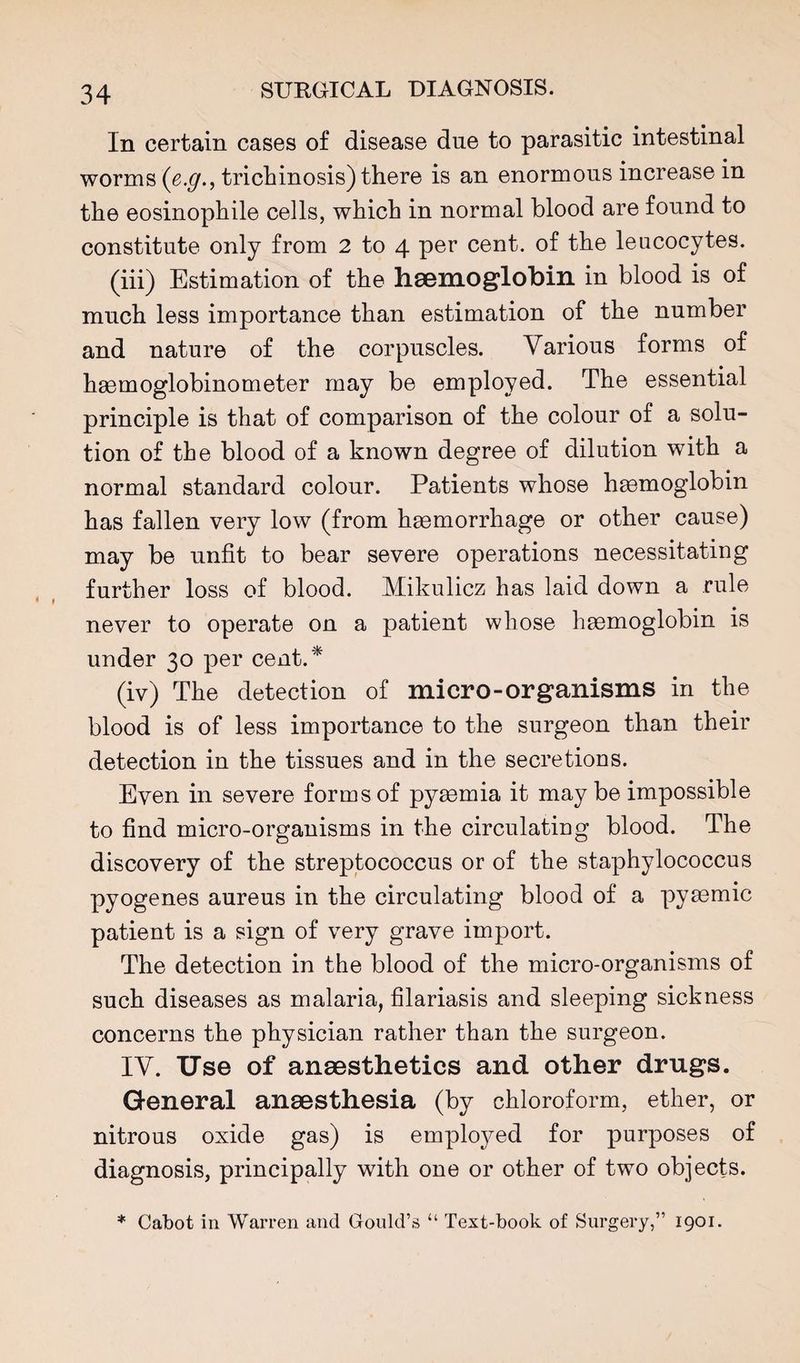 In certain cases of disease due to parasitic intestinal worms trichinosis) there is an enormous increase in the eosinophile cells, which in normal blood are found to constitute only from 2 to 4 per cent, of the leucocytes. (iii) Estimation of the hsBmoglobill in blood is of much less importance than estimation of the number and nature of the corpuscles. Various forms of haemoglobinometer may be employed. The essential principle is that of comparison of the colour of a solu¬ tion of the blood of a known degree of dilution with a normal standard colour. Patients whose hemoglobin has fallen very low (from hemorrhage or other cause) may be unfit to bear severe operations necessitating further loss of blood. Mikulicz has laid down a rule never to operate on a patient whose hemoglobin is under 30 per cent.* (iv) The detection of micro-organisms in the blood is of less importance to the surgeon than their detection in the tissues and in the secretions. Even in severe forms of pyemia it may be impossible to find micro-organisms in the circulating blood. The discovery of the streptococcus or of the staphylococcus pyogenes aureus in the circulating blood of a pyemic patient is a sign of very grave import. The detection in the blood of the micro-organisms of such diseases as malaria, filariasis and sleeping sickness concerns the physician rather than the surgeon. IV. Use of anaesthetics and other drugs. General anaesthesia (by chloroform, ether, or nitrous oxide gas) is employed for purposes of diagnosis, principally with one or other of two objects. * Cabot in Warren and Gould’s “ Text-book of Surgery,” 1901.