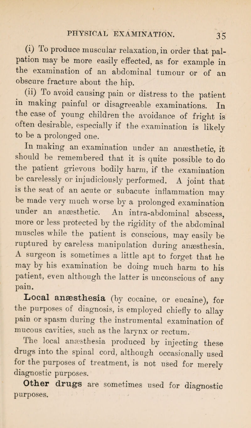 (i) To produce muscular relaxation, in order that pal¬ pation may be more easily effected, as for example in the examination of an abdominal tumour or of an obscure fracture about the hip. (li) To avoid causing pain or distress to the patient in making painful or disagreeable examinations. In the case of young children the avoidance of fright is often desirable, especially if the examination is likely to be a prolonged one. In making an examination under an anesthetic, it should be remembered that it is quite possible to do the patient grievous bodily harm, if the examination essl\ or injudiciously performed. A joint that IS the seat of an acute or subacute inflammation may be made very much worse by a prolonged examination under an ana3sthetic. An intra-abdominal abscess, more or less protected by the rigidity of the abdominal muscles while the patient is conscious, may easily be ruptured by careless manipulation during anaesthesia. A surgeon is sometimes a little apt to forget that he may by his examination be doing much harm to his patient, even although the latter is unconscious of any pain. XjOceI a.ii8Bstli6sia« (by cocaine, or eucaine), for the purposes of diagnosis, is employed chiefly to allay pain or spasm during the instrumental examination of mucous cavities, such as the larynx or rectum. The local anaesthesia produced by injecting these drugs into the sj^inal cord, although occasionally used for the purposes of treatment, is not used for merely diagnostic purposes. Other drugs are sometimes used for diagnostic purposes.