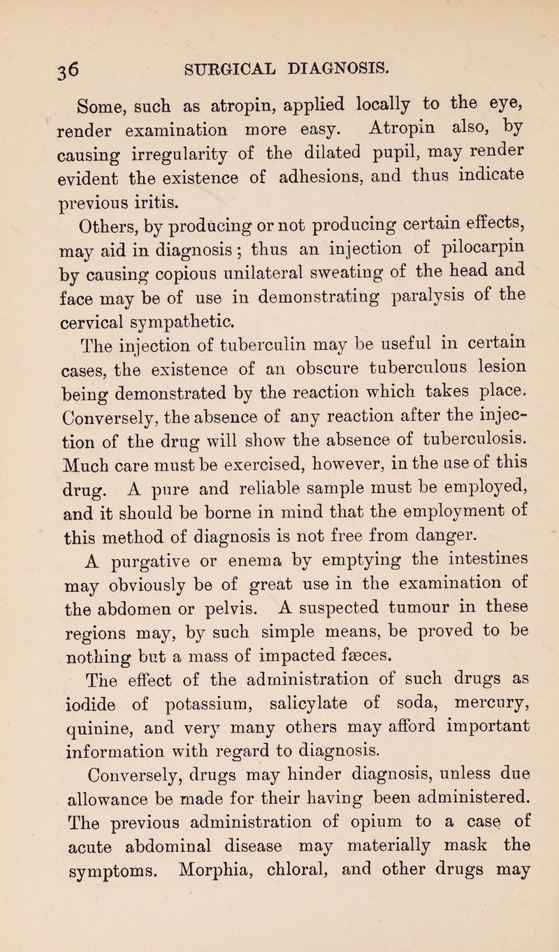 Some, such as atropin, applied locally to the eye, render examination more easy. Atropin also, by causing irregularity of the dilated pupil, may render evident the existence of adhesions, and thus indicate previous iritis. Others, by producing or not producing certain effects, may aid in diagnosis; thus an injection of pilocarpin by causing copious unilateral sweating of the head and face may be of use in demonstrating paralysis of the cervical sympathetic. The injection of tuberculin may be useful in certain cases, the existence of an obscure tuberculous lesion being demonstrated by the reaction which takes place. Conversely, the absence of any reaction after the injec¬ tion of the drug will show the absence of tuberculosis. Much care must be exercised, however, in the use of this drug. A pure and reliable sample must be employed, and it should be borne in mind that the employment of this method of diagnosis is not free from danger. A purgative or enema by emptying the intestines may obviously be of great use in the examination of the abdomen or pelvis. A suspected tumour in these regions may, by such simple means, be proved to be nothing but a mass of impacted faeces. The effect of the administration of such drugs as iodide of potassium, salicylate of soda, mercury, quinine, and very many others may afford important information with regard to diagnosis. Conversely, drugs may hinder diagnosis, unless due allowance be made for their having been administered. The previous administration of opium to a case of acute abdominal disease may materially mask the symptoms. Morphia, chloral, and other drugs may