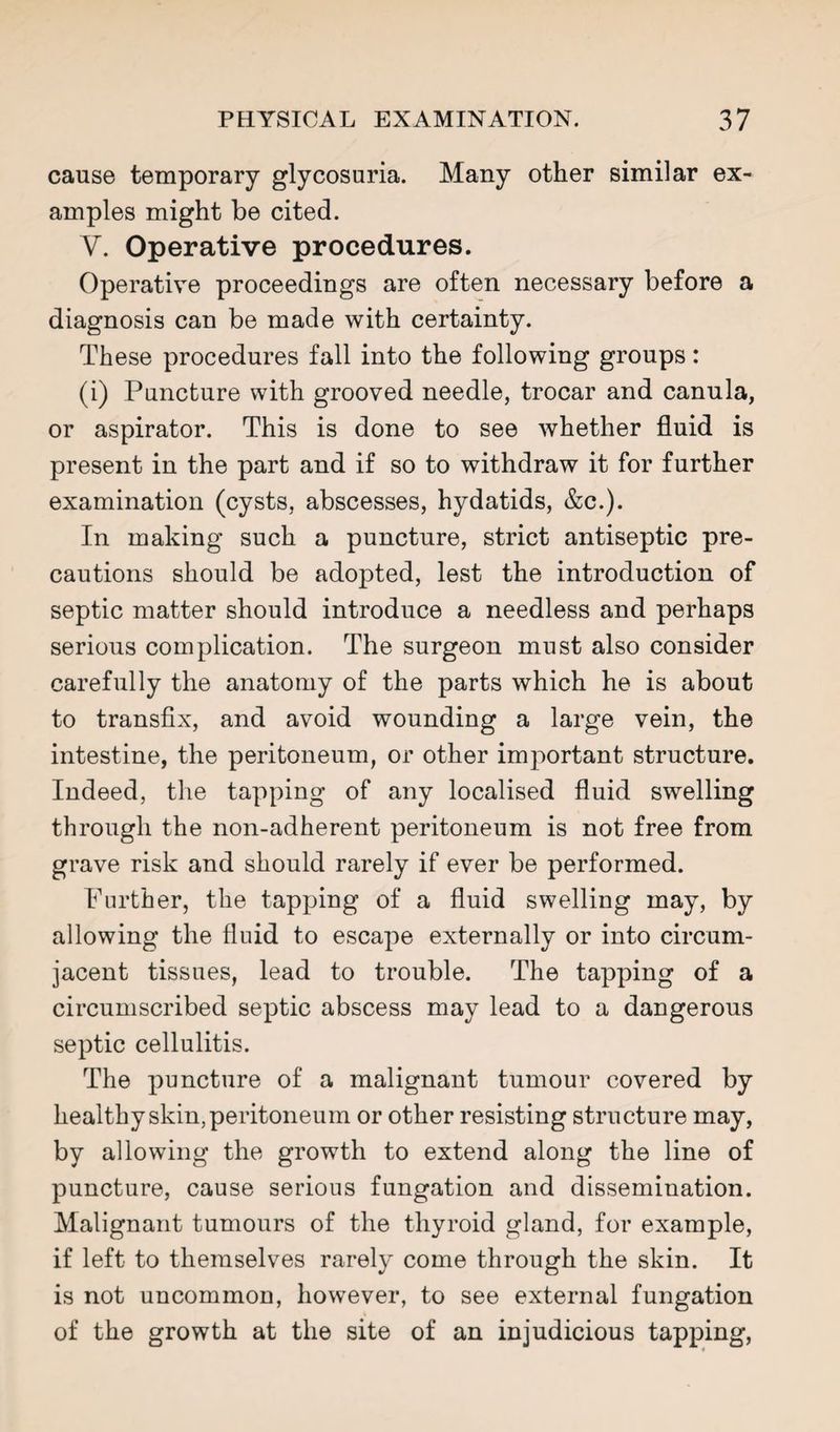 cause temporary glycosuria. Many other similar ex¬ amples might be cited. V. Operative procedures. Operative proceedings are often necessary before a diagnosis can be made with certainty. These procedures fall into the following groups: (i) Puncture with grooved needle, trocar and canula, or aspirator. This is done to see whether fluid is present in the part and if so to withdraw it for further examination (cysts, abscesses, hydatids, &c.). In making such a puncture, strict antiseptic pre¬ cautions should be adopted, lest the introduction of septic matter should introduce a needless and perhaps serious complication. The surgeon must also consider carefully the anatomy of the parts which he is about to transfix, and avoid wounding a large vein, the intestine, the peritoneum, or other important structure. Indeed, the tapping of any localised fluid swelling through the non-adherent peritoneum is not free from grave risk and should rarely if ever be performed. Pnrther, the tapping of a fluid swelling may, by allowing the fluid to escape externally or into circum¬ jacent tissues, lead to trouble. The tapping of a circumscribed septic abscess may lead to a dangerous septic cellulitis. The puncture of a malignant tumour covered by healthy skin, peritoneum or other resisting structure may, by allowing the growth to extend along the line of puncture, cause serious fungation and dissemination. Malignant tumours of the thyroid gland, for example, if left to themselves rarely come through the skin. It is not uncommon, however, to see external fungation of the growth at the site of an injudicious tapping.
