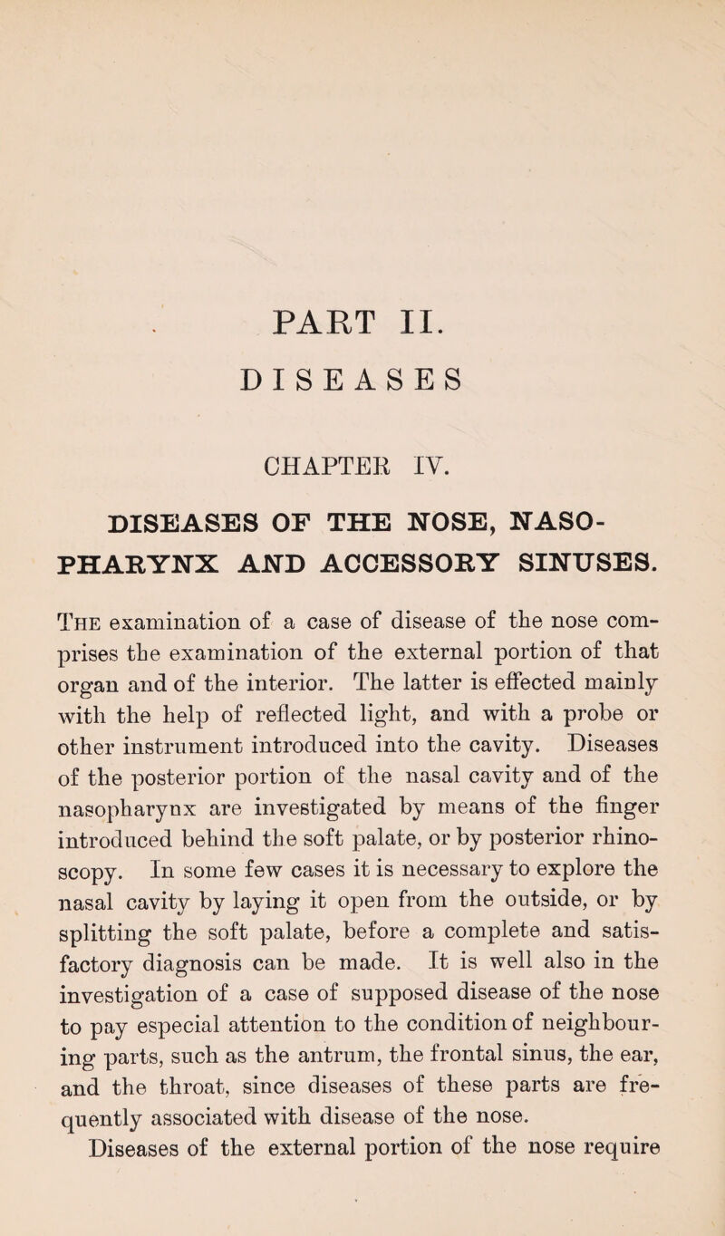 PART II. DISEASES CHAPTER IV. DISEASES OF THE NOSE, NASO¬ PHARYNX AND ACCESSORY SINUSES. The examination of a case of disease of the nose com¬ prises the examination of the external portion of that organ and of the interior. The latter is effected mainly with the help of reflected light, and with a probe or other instrument introduced into the cavity. Diseases of the posterior portion of the nasal cavity and of the nasopharynx are investigated by means of the finger introduced behind the soft palate, or by posterior rhino¬ scopy. In some few cases it is necessary to explore the nasal cavity by laying it open from the outside, or by splitting the soft palate, before a complete and satis¬ factory diagnosis can be made. It is well also in the investigation of a case of supposed disease of the nose to pay especial attention to the condition of neighbour¬ ing parts, such as the antrum, the frontal sinus, the ear, and the throat, since diseases of these parts are fre¬ quently associated with disease of the nose. Diseases of the external portion of the nose require