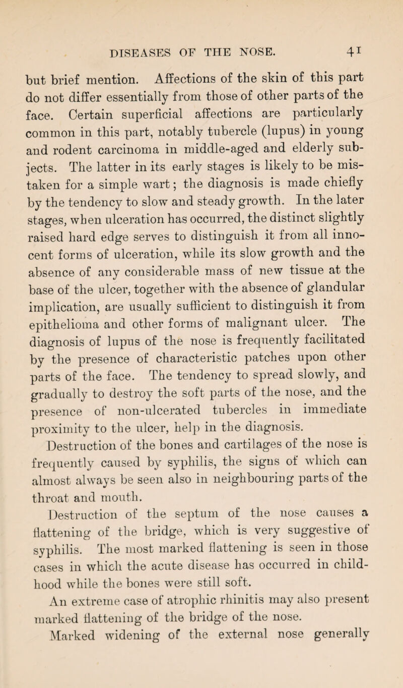 but brief mention. Affections of the skin of this part do not differ essentially from those of other parts of the face. Certain superficial affections are particularly common in this part, notably tubercle (lupus) in young and rodent carcinoma in middle-aged and elderly sub¬ jects. The latter in its early stages is likely to be mis¬ taken for a simple wart; the diagnosis is made chiefly by the tendency to slow and steady growth. In the later stages, when ulceration has occurred, the distinct slightly raised hard edge serves to distinguish it from all inno¬ cent forms of ulceration, while its slow growth and the absence of any considerable mass of new tissue at the base of the ulcer, together with the absence of glandular implication, are usually sufficient to distinguish it from epithelioma and other forms of malignant ulcer. The diagnosis of lupus of the nose is frequently facilitated by the presence of characteristic patches upon other parts of the face. The tendency to spread slowly, and gradually to destroy the soft parts of the nose, and the presence of non-ulcerated tubercles in immediate proximity to the ulcer, help in the diagnosis. Destruction of the bones and cartilages of the nose is frequently caused by syphilis, the signs of which can almost always be seen also in neighbouring parts of the throat and mouth. Destruction of the septum of the nose causes a tlattening of the bridge, which is very suggestive of syphilis. The most marked flattening is seen in those cases in which the acute disease has occurred in child¬ hood while the bones were still soft. An extreme case of atrophic rhinitis may also present marked tlattening of the bridge of the nose. Marked widening of the external nose generally