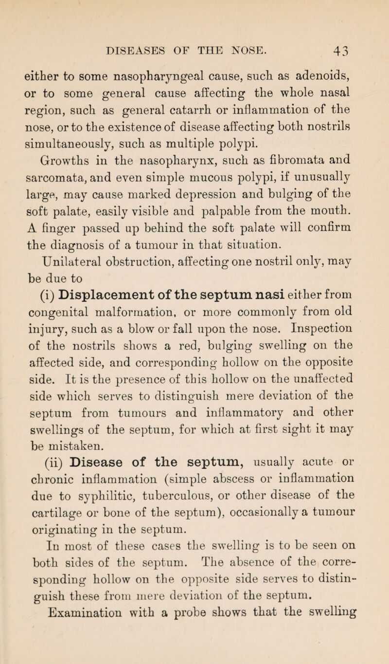 either to some nasopharyngeal cause, such as adenoids, or to some general cause affecting the whole nasal region, such as general catarrh or inflammation of the nose, or to the existence of disease affecting both nostrils simultaneously, such as multiple polypi. Growths in the nasopharynx, such as fibromata and sarcomata, and even simple mucous polypi, if unusually large, may cause marked depression and bulging of the soft palate, easily visible and palpable from the mouth. A finger passed up behind the soft palate will confirm the diagnosis of a tumour in that situation. Unilateral obstruction, affecting one nostril only, may be due to (i) Displacement of the septum nasi either from congenital malformation, or more commonly from old injury, such as a blow or fall upon the nose. Inspection of the nostrils shows a red, bulging swelling on the affected side, and corresponding hollow on the opposite side. It is the presence of this hollow on the unaffected side which serves to distinguish mere deviation of the septum from tumours and inflammatory and other swellings of the septum, for which at first sight it may be mistaken. (ii) Disease of the septum, usually acute or chronic inflammation (simple abscess or inflammation due to syphilitic, tuberculous, or other disease of the cartilage or bone of the septum), occasionally a tumour originating in the septum. In most of these cases the swelling is to be seen on both sides of the septum. The absence of the corre¬ sponding hollow on the opposite side serves to distin¬ guish these from mere deviation of the septum. Examination with a probe shows that the swelling