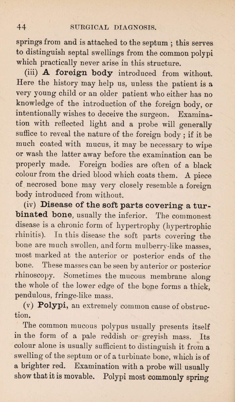 springs from and is attached to the septum ; this serves to distinguish septal swellings from the common polypi which practically never arise in this structure. (iii) A foreign body introduced from without. Here the history may help us, unless the patient is a very young child or an older patient who either has no knowledge of the introduction of the foreign body, or intentionally wishes to deceive the surgeon. Examina¬ tion with reflected light and a probe will generally suffice to reveal the nature of the foreign body ; if it be much coated with mucus, it may be necessary to wipe or wash the latter away before the examination can be properly made. Foreign bodies are often of a black colour from the dried blood which coats them. A piece of necrosed bone may very closely resemble a foreign body introduced from without. (iv) Disease of the soft parts covering a tur¬ binated bone, usually the inferior. The commonest disease is a chronic form of hypertrophy (hypertrophic rhinitis). In this disease the soft parts covering the bone are much swollen, and form mnlberry-like masses, most marked at the anterior or posterior ends of the bone. These masses can be seen by anterior or posterior rhinoscopy. Sometimes the mucous membrane along the whole of the lower edge of the bone forms a thick, pendulous, fringe-like mass. (v) Polypi, an extremely common cause of obstruc¬ tion. The common mucous polypus usually presents itself in the form of a pale reddish or greyish mass. Its colour alone is usually sufficient to distinguish it from a swelling of the septum or of a turbinate bone, which is of a brighter red. Examination with a probe will usually show that it is movable. Polypi most commonly spring