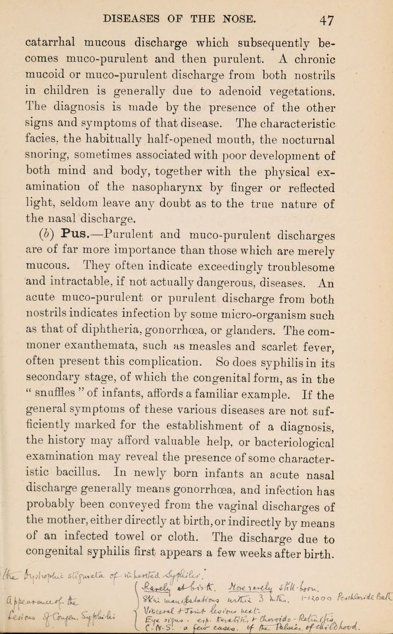 catarrhal mucous discharge which subsequently be¬ comes muco-purulent and then purulent. A chronic mucoid or muco-purulent discharge from both nostrils in children is generally due to adenoid vegetations. The diagnosis is made by the presence of the other signs and symptoms of that disease. The characteristic facies, the habitually half-opened mouth, the nocturnal snoring, sometimes associated with poor development of both mind and body, together with the physical ex¬ amination of the nasopharynx by finger or reflected light, seldom leave any doubt as to the true nature of the nasal discharge. (b) Pus.—Purulent and muco-purulent discharges are of far more importance than those which are merely mucous. They often indicate exceedingly troublesome and intractable, if not actually dangerous, diseases. An acute muco-purulent or purulent discharge from both nostrils indicates infection by some micro-organism such as that of diphtheria, gonorrhoea, or glanders. The com¬ moner exanthemata, such as measles and scarlet fever, often present this complication. So does syphilis in its secondary stage, of which the congenital form, as in the “ snuffles ” of infants, affords a familiar example. If the general symptoms of these various diseases are not suf¬ ficiently marked for the establishment of a diagnosis, the history may afford valuable help, or bacteriological examination may reveal the presence of some character¬ istic bacillus. In newly born infants an acute nasal discharge generally means gonorrhoea, and infection has probably been conveyed from the vaginal discharges of the mother, either directly at birth, or indirectly by means of an infected towel or cloth. The discharge due to congenital syphilis first appears a few weeks after birth. \ uL. wCl SL /C , / - KO o o Pt^^LC^-<U IU(Z ■\ A<7 / Jl fAvo • ejA- >' CLm.'vido . V C /V S . « fiw- . a/ . I-kLji O'^