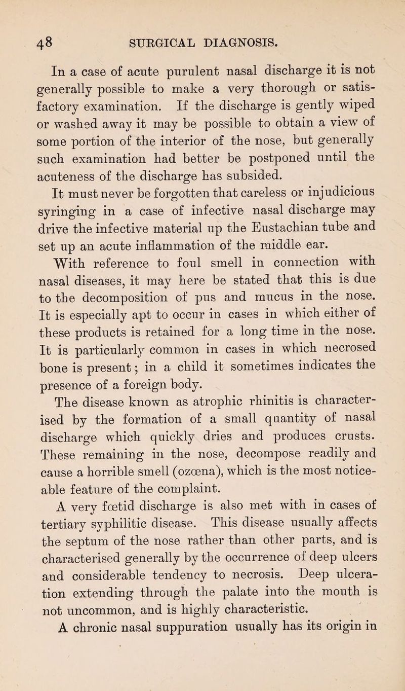 In a case of acute purulent nasal discharge it is not generally possible to make a very thorough or satis¬ factory examination. If the discharge is gently wiped or washed away it may be possible to obtain a view of some portion of the interior of the nose, but generally such examination had better be postponed until the acuteness of the discharge has subsided. It must never be forgotten that careless or injudicious syringing in a case of infective nasal discharge may drive the infective material up the Eustachian tube and set up an acute inflammation of the middle ear. With reference to foul smell in connection with nasal diseases, it may here be stated that this is due to the decomposition of pus and mucus in the nose. It is especially apt to occur in cases in which either of these products is retained for a long time in the nose. It is particularly common in cases in which necrosed bone is present 5 in a child it sometimes indicates the presence of a foreign body. The disease known as atrophic rhinitis is character¬ ised by the formation of a small quantity of nasal discharge which quickly dries and produces crusts. These remaining in the nose, decompose readily and cause a horrible smell (ozoena), which is the most notice¬ able feature of the complaint. A very foetid discharge is also met with in cases of tertiary syphilitic disease. This disease usually affects the septum of the nose rather than other parts, and is characterised generally by the occurrence of deep ulcers and considerable tendency to necrosis. Deep ulcera¬ tion extending through the palate into the mouth is not uncommon, and is highly characteristic. A chronic nasal suppuration usually has its origin in