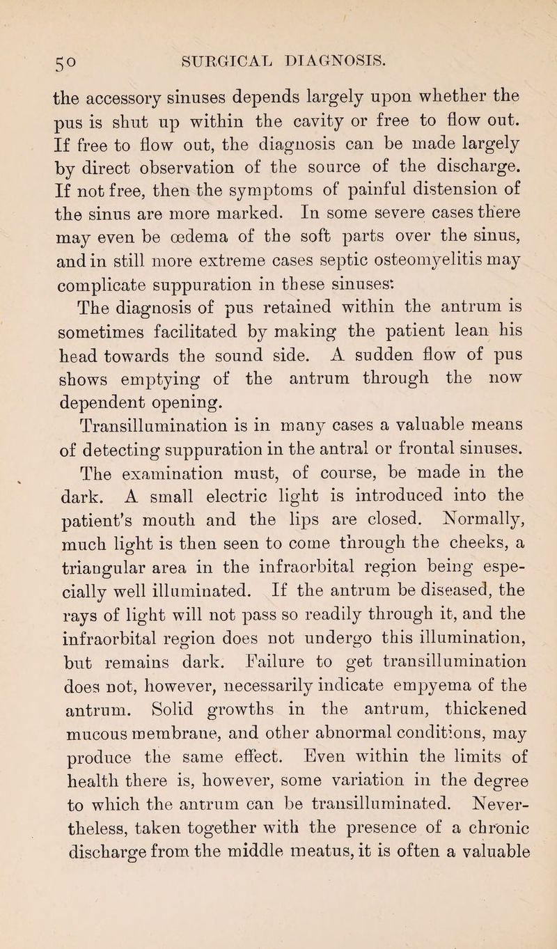 the accessory sinuses depends largely upon whether the pus is shut up within the cavity or free to flow out. If free to flow out, the diagnosis can be made largely by direct observation of the source of the discharge. If not free, then the symptoms of painful distension of the sinus are more marked. In some severe cases there may even be oedema of the soft parts over the sinus, and in still more extreme cases septic osteomyelitis may complicate suppuration in these sinuses: The diagnosis of pus retained within the antrum is sometimes facilitated by making the patient lean his head towards the sound side. A sudden flow of pus shows emptying of the antrum through the now dependent opening. Transillumination is in many cases a valuable means of detecting suppuration in the antral or frontal sinuses. The examination must, of course, be made in the dark. A small electric light is introduced into the patient's mouth and the lips are closed. Normally, much light is then seen to come through the cheeks, a triangular area in the infraorbital region being espe¬ cially well illuminated. If the antrum be diseased, the rays of light will not pass so readily through it, and the infraorbital region does not undergo this illumination, but remains dark. Failure to get transillumination does not, however, necessarily indicate empyema of the antrum. Solid growths in the antrum, thickened mucous membrane, and other abnormal conditions, may produce the same effect. Even wflthin the limits of health there is, however, some variation in the degree to which the antrum can be traiisilluminated. Never¬ theless, taken together with the presence of a chronic discharge from the middle meatus, it is often a valuable