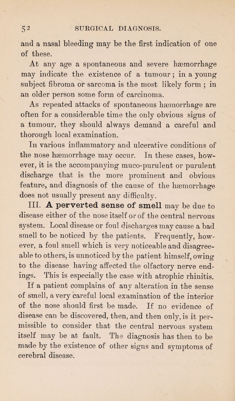 and a nasal bleeding may be tbe first indication of one of these. At any age a spontaneous and severe haemorrhage may indicate the existence of a tumour ; in a young subject fibroma or sarcoma is the most likely form ; in an older person some form of carcinoma. As repeated attacks of spontaneous haemorrhage are often for a considerable time the only obvious signs of a tumour, they should always demand a careful and thorough local examination. In various inflammatory and ulcerative conditions of the nose haemorrhage may occur. In these cases, how¬ ever, it is the accompanying muco-purulent or purulent discharge that is the more prominent and obvious feature, and diagnosis of the cause of the haemorrhage does not usually present any difficulty. III. A perverted sense of smell may be due to disease either of the nose itself or of the central nervous system. Local disease or foul discharges may cause a bad smell to be noticed by the patients. Frequently, how¬ ever, a foul smell which is very noticeable and disagree¬ able to others, is unnoticed by the patient himself, owing to the disease having affected the olfactory nerve end¬ ings. This is especially the case with atrophic rhinitis. If a patient complains of any alteration in the sense of smell, a very careful local examination of the interior of the nose should first be made. If no evidence of disease can be discovered, then, and then only, is it per¬ missible to consider that the central nervous system itself may be at fault. The diagnosis has then to be made by the existence of other signs and symptoms af cerebral disease.