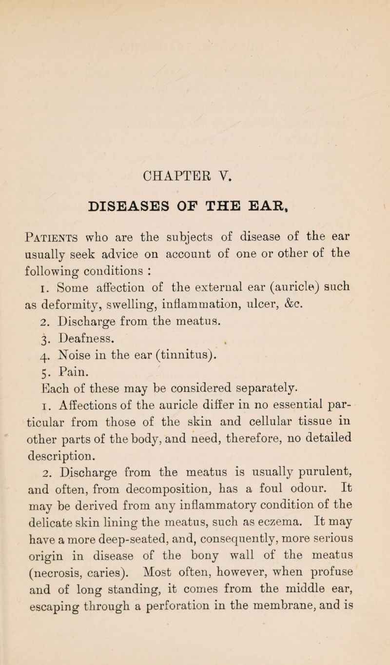 CHAPTER V. DISEASES OF THE EAR, Patients who are the subjects of disease of the ear usually seek advice on account of one or other of the following conditions : 1. Some affection of the external ear (auricle) such as deformity, swelling, inflammation, ulcer, &c. 2. Discharge from the meatus. 3. Deafness. 4. Noise in the ear (tinnitus). 5. Pain. Each of these may be considered separately. 1. Affections of the auricle differ in no essential par¬ ticular from those of the skin and cellular tissue in other parts of the body, and need, therefore, no detailed description. 2. Discharge from the meatus is usually purulent, and often, from decomposition, has a foul odour. It may be derived from any inflammatory condition of the delicate skin lining the meatus, such as eczema. It may have a more deep-seated, and, consequently, more serious origin in disease of the bony wall of the meatus (necrosis, caries). Most often, however, when profuse and of long standing, it comes from the middle ear, escaping through a perforation in the membrane, and is