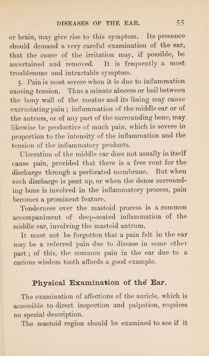 or brain, may give rise to this symptom. Its presence should demand a very careful examination of the ear, that the cause of the irritation may, if possible, be ascertained and removed. It is frequently a most troublesome and intractable symptom. 5. Pain is most severe when it is due to inflammation causing tension. Thus a minute abscess or boil between the bony wall of the meatus and its lining may cause excruciating pain ; inflammation of the middle ear or of the antrum, or of any part of the surrounding bone, may likewise be productive of mucli pain, which is severe in proportion to the intensity of the inflammation and the tension of the inflammatory products. Ulceration of the middle ear does not usually in itself cause pain, provided that there is a free vent for the discharge through a perforated membrane. But when such discharge is pent up, or when the dense surround¬ ing bone is involved in the inflammatory process, pain becomes a prominent feature. Tenderness over the mastoid process is a common accompaniment of deep-seated inflammation of the middle ear, involving the mastoid antrum. It must not be forgotten that a pain felt in the ear may be a referred pain due to disease in some other part ; of this, the common pain in the ear due to a carious wisdom tooth affords a good example. Physical Examination of the Ear. The examination of affections of the auricle, which is accessible to direct inspection and palpation, requires no special description. The mastoid region should be examined to see if it