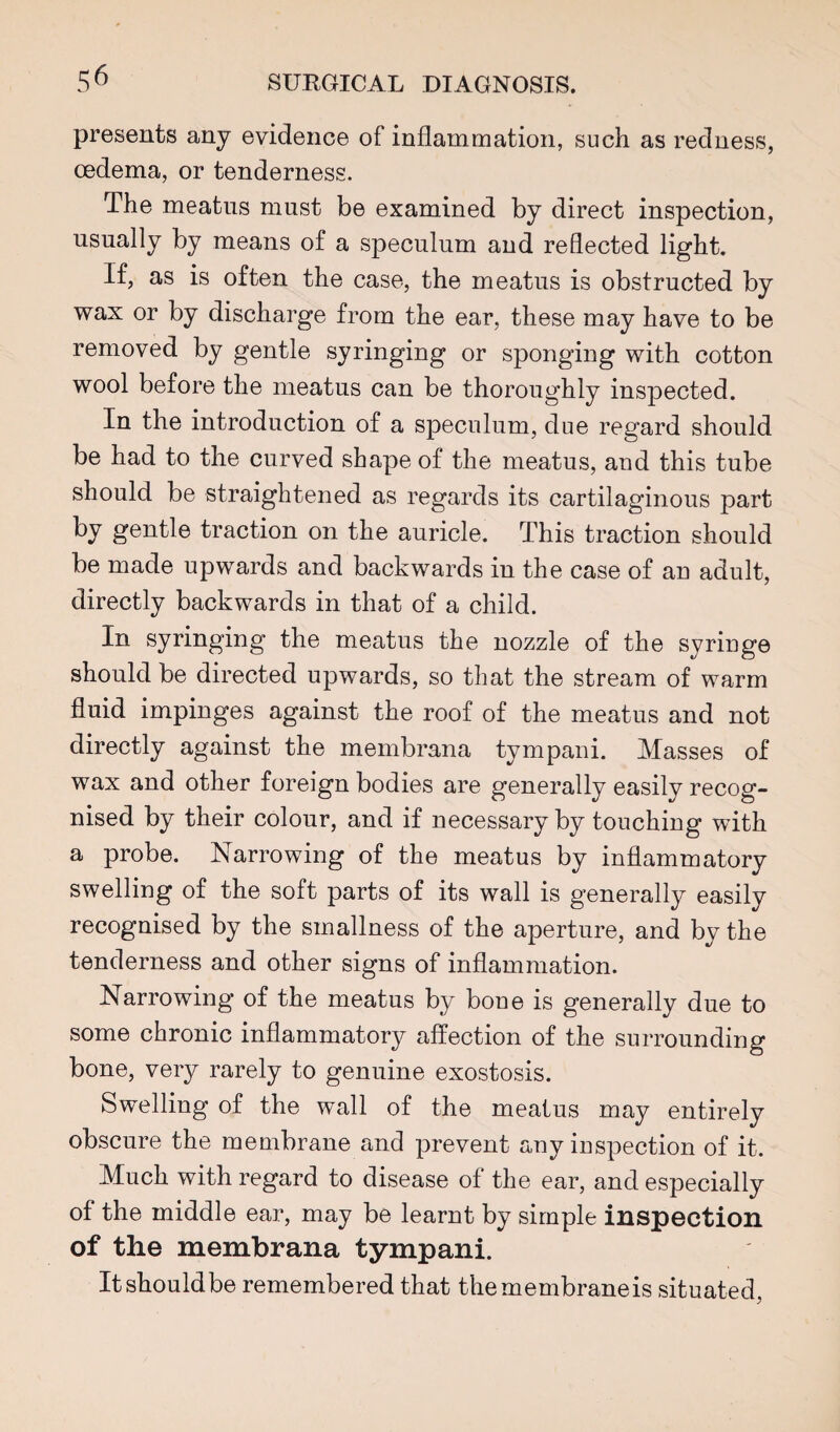 presents any evidence of inflammation, such as redness, oedema, or tenderness. The meatus must be examined by direct inspection, usually by means of a speculum and reflected light. If, as is often the case, the meatus is obstructed by wax or by discharge from the ear, these may have to be removed by gentle syringing or sponging with cotton wool before the meatus can be thoroughly inspected. In the introduction of a speculum, due regard should be had to the curved shape of the meatus, and this tube should be straightened as regards its cartilaginous part by gentle traction on the auricle. This traction should be made upwards and backwards in the case of au adult, directly backwards in that of a child. In syringing the meatus the nozzle of the syringe should be directed upwards, so that the stream of warm fluid impinges against the roof of the meatus and not directly against the membrana tympani. Masses of wax and other foreign bodies are generally easily recog¬ nised by their colour, and if necessary by touching with a probe. Narrowing of the meatus by inflammatory swelling of the soft parts of its wall is generally easily recognised by the smallness of the aperture, and by the tenderness and other signs of inflammation. Narrowing of the meatus by bone is generally due to some chronic inflammatory affection of the surrounding bone, very rarely to genuine exostosis. Swelling of the wall of the meatus may entirely obscure the membrane and prevent any inspection of it. Much with regard to disease of the ear, and especially of the middle ear, may be learnt by simple inspection of the membrana tympani. Itshouldbe remembered that themembraneis situated,