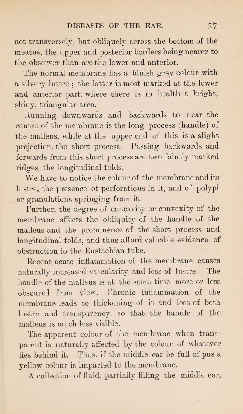 not transversely, but obliquely across the bottom of the meatus, the upper and posterior borders being nearer to the observer than are the lower and anterior. The normal membrane has a bluish grey colour with a silvery lustre ; the latter is most marked at the lower and anterior part, where there is in health a bright, shiny, triangular area. Running downwards and backwards to near the centre of the membrane is the long process (handle) of the malleus, while at the upper end of this is a slight projection, the short process. Passing backwards and forwards from this short process are two faintly marked ridges, the longitudinal folds. We have to notice the colour of the membrane and its lustre, the presence of perforations in it, and of polypi or granulations springing from it. Further, the degree of concavity or convexity of the membrane affects the obliquity of the handle of the malleus and the prominence of the short process and longitudinal folds, and thus afford valuable evidence of obstruction to the Eustachian tube. Recent acute inflammation of the membrane causes naturally increased vascularity and loss of lustre. The handle of the malleus is at the same time more or less obscured from view. Chronic inflammation of the membrane leads to thickening of it and loss of both lustre and transparency, so that the handle of the malleus is much less visible. The apparent colour of the membrane when trans¬ parent is naturally affected by the colour of whatever lies behind it. Thus, if the middle ear be full of pus a yellow colour is imparted to the membrane. A collection of fluid, partially filling the middle ear.
