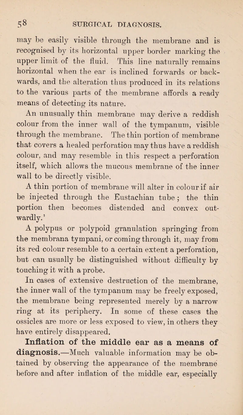 may be easily visible through the membrane and is recognised by its horizontal upper border marking the upper limit of the fluid. This line naturally remains horizontal when the ear is inclined forwards or back¬ wards, and the alteration thus produced in its relations to the various parts of the membrane affords a ready means of detecting its nature. An unusually thin membrane may derive a reddish colour from the inner wall of the tympanum, visible through the membrane. The thin portion of membrane that covers a healed perforation may thus have a reddish colour, and may resemble in this respect a perforation itself, which allows the mucous membrane of the inner wall to be directly visible. A thin portion of membrane will alter in colour if air be injected through the Eustachian tube; the thin portion then becomes distended and convex out¬ wardly. ’ A polypus or polypoid granulation springing from the membrana tympani, or coming through it, may from its red colour resemble to a certain extent a perforation, but can usually be distinguished without difficulty by touching it with a probe. In cases of extensive destruction of the membrane, the inner wall of the tympanum may be freely exposed, the membrane being represented merely by a narrow ring at its periphery. In some of these cases the ossicles are more or less exposed to view, in others they have entirely disappeared. Inflation of the middle ear as a means of diagnosis.—Much valuable information may be ob¬ tained by observing the appearance of the membrane before and after inflation of the middle ear, especially