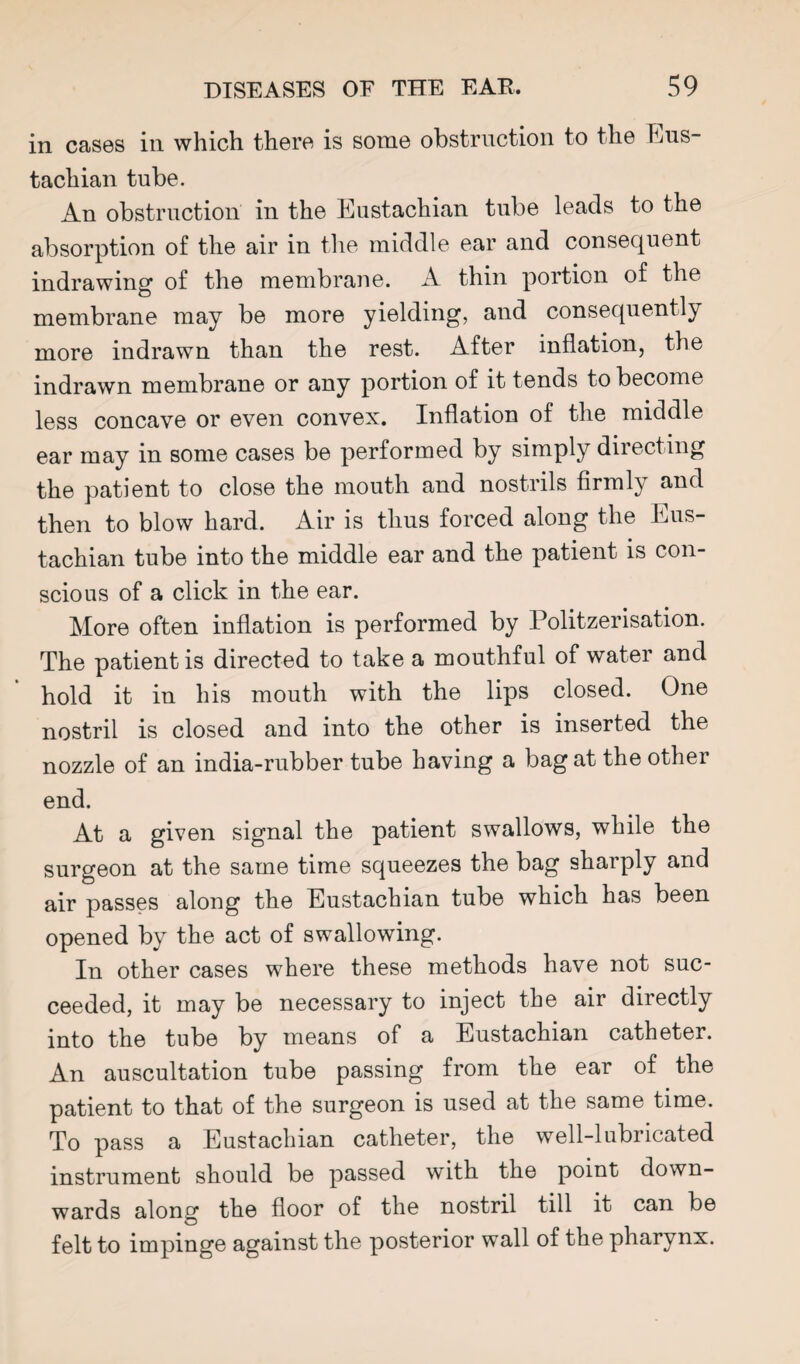 in cases in which there is some obstruction to the FjUS- tachian tube. An obstruction in the Eustachian tube leads to the absorption of the air in the middle ear and consequent indrawing of the membrane. A thin portion of the membrane may be more yielding, and consequently more indrawn than the rest. After inflation, the indrawn membrane or any portion of it tends to become less concave or even convex. Inflation of the middle ear may in some cases be performed by simply directing the patient to close the mouth and nostrils firmly and then to blow hard. Air is thus forced along the Eus¬ tachian tube into the middle ear and the patient is con¬ scious of a click in the ear. More often inflation is performed by Politzerisation. The patient is directed to take a mouthful of water and hold it in his mouth with the lips closed. One nostril is closed and into the other is inserted the nozzle of an india-rubber tube having a bag at the other end. At a given signal the patient swallows, while the surgeon at the same time squeezes the bag sharply and air passes along the Eustachian tube which has been opened by the act of swallowing. In other cases where these methods have not suc¬ ceeded, it may be necessary to inject the air directly into the tube by means of a Eustachian catheter. An auscultation tube passing from the ear of the patient to that of the surgeon is used at the same time. To pass a Eustachian catheter, the well-lubricated instrument should be passed with the point down¬ wards along the floor of the nostril till it can be felt to impinge against the posterior wall of the pharynx.