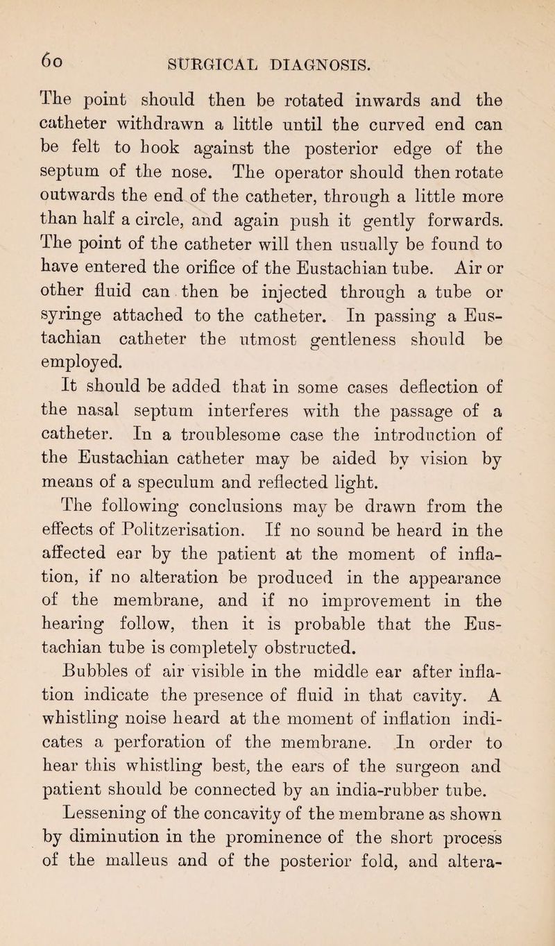 The point should then be rotated inwards and the catheter withdrawn a little until the curved end can be felt to hook against the posterior edge of the septum of the nose. The operator should then rotate outwards the end of the catheter, through a little more than half a circle, and again push it gently forwards. The point of the catheter will then usually be found to have entered the orifice of the Eustachian tube. Air or other fluid can then be injected through a tube or syringe attached to the catheter. In passing a Eus¬ tachian catheter tbe utmost gentleness should be employed. It should be added that in some cases deflection of the nasal septum interferes with the passage of a catheter. In a troublesome case the introduction of the Eustachian catheter may be aided by vision by means of a speculum and reflected light. The following conclusions may be drawn from the effects of Politzerisation. If no sound be heard in the affected ear by the patient at the moment of infla¬ tion, if no alteration be produced in the appearance of the membrane, and if no improvement in the hearing follow, then it is probable that the Eus¬ tachian tube is completely obstructed. Bubbles of air visible in the middle ear after infla¬ tion indicate the presence of fluid in that cavity. A whistling noise heard at the moment of inflation indi¬ cates a perforation of the membrane. In order to hear this whistling best, the ears of the surgeon and patient should be connected by an india-rubber tube. Lessening of the concavity of the membrane as shown by diminution in the prominence of the short process of the malleus and of the posterior fold, and altera-