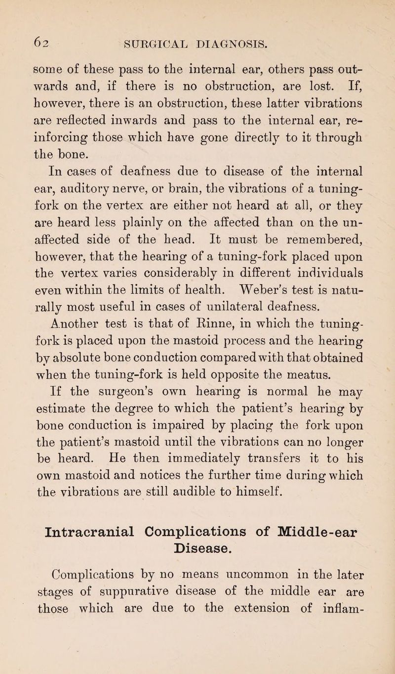 some of these pass to the internal ear, others pass out¬ wards and, if there is no obstruction, are lost. If, however, there is an obstruction, these latter vibrations are reflected inwards and pass to the internal ear, re¬ inforcing those which have gone directly to it through the bone. In cases of deafness due to disease of the internal ear, auditory nerve, or brain, the vibrations of a tuning- fork on the vertex are either not heard at all, or they are heard less plainly on the affected than on the un¬ affected side of the head. It must be remembered, however, that the hearing of a tuning-fork placed upon the vertex varies considerably in different individuals even within the limits of health. Weber’s test is natu¬ rally most useful in cases of unilateral deafness. Another test is that of Rinne, in which the tuning- fork is placed upon the mastoid process and the hearing by absolute bone conduction compared with that obtained when the tuning-fork is held opposite the meatus. If the surgeon’s own hearing is normal he may estimate the degree to which the patient’s hearing by bone conduction is impaired by placing the fork upon the patient’s mastoid until the vibrations can no longer be heard. He then immediately transfers it to his own mastoid and notices the further time during which the vibrations are still audible to himself. Intracranial Complications of Middle-ear Disease. Complications by no means uncommon in the later stages of suppurative disease of the middle ear are those which are due to the extension of inflam-