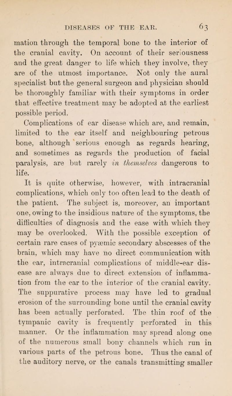 mation through the temporal bone to the interior of the cranial cavity. On account of their seriousness and the great danger to life which they involve, they are of the utmost importance. Not only the aural specialist but the general surgeon and physician should be thoroughly familiar with their symptoms in order that effective treatment may be adopted at the earliest possible period. Complications of ear disease which are, and remain, limited to the ear itself and neighbouring petrous bone, although 'serious enough as regards hearing, and sometimes as regards the production of facial paralysis, are but rarely in themselves dangerous to life. It is quite otherwise, however, with intracranial complications, which only too often lead to the death of the patient. The subject is, moreover, an important one, owing to the insidious nature of the symptoms, the difficulties of diagnosis and the ease with which they may be overlooked. With the possible exception of certain rare cases of pyasmic secondary abscesses of the brain, which may have no direct communication with the ear, intracranial complications of middle-ear dis¬ ease are always due to direct extension of inflamma¬ tion from the ear to the interior of the cranial cavity. The suppurative process may have led to gradual erosion of the surrounding bone until the cranial cavity has been actually perforated. The thin roof of the tympanic cavity is frequently perforated in this manner. Or the inflammation may spread along one of the numerous small bony channels which run in various parts of the petrous bone. Thus the canal of the auditory nerve, or the canals transmitting smaller