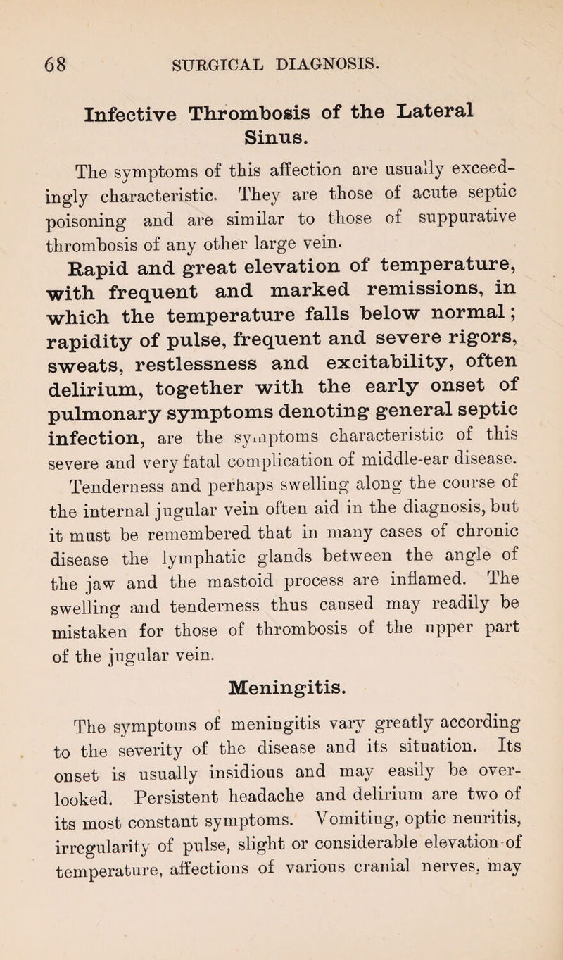 Infective Thrombosis of the Liateral Sinus. The symptoms of this affection are usually exceed¬ ingly characteristic. They are those of acute septic poisoning and are similar to those of suppurative thrombosis of any other large vein. Rapid and great elevation of temperature, with frequent and marked remissions, in which the temperature falls below normal; rapidity of pulse, frequent and severe rigors, sweats, restlessness and excitability, often delirium, together with the early onset of pulmonary symptoms denoting general septic infection, are the symptoms characteristic of this severe and very fatal complication of middle-ear disease. Tenderness and perhaps swelling along the course of the internal jugular vein often aid in the diagnosis, but it must be remembered that in many cases of chronic disease the lymphatic glands between the angle of the jaw and the mastoid process are inflamed. The swelling and tenderness thus caused may readily be mistaken for those of thrombosis of the upper part of the jugular vein. Meningitis. The symptoms of meningitis vary greatly according to the severity of the disease and its situation. Its onset is usually insidious and may easily be ovei- looked. Persistent headache and delirium are two of its most constant symptoms. Vomiting, optic neuritis, irregularity of pulse, slight or considerable elevation of temperature, affections of various cranial nerves, may