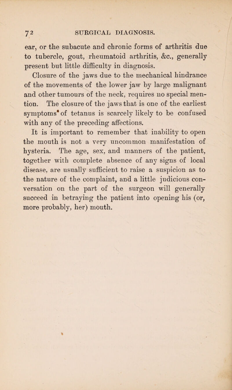 ear, or the subacute and chronic forms of arthritis due to tubercle, gout, rheumatoid arthritis, &c., generally present but little difficulty in diagnosis. Closure of the jaws due to the mechanical hindrance of the movements of the lower jaw by large malignant and other tumours of the neck, requires no special men¬ tion. The closure of the jaws that is one of the earliest symptoms* of tetanus is scarcely likely to be confused with any of the preceding affections. It is important to remember that inability to open the mouth is not a very uncommon manifestation of hysteria. The age, sex, and manners of the patient, together with complete absence of any signs of local disease, are usually sufficient to raise a suspicion as to the nature of the complaint, and a little judicious con¬ versation on the part of the surgeon will generally succeed in betraying the patient into opening his (or, more probably, her) mouth.