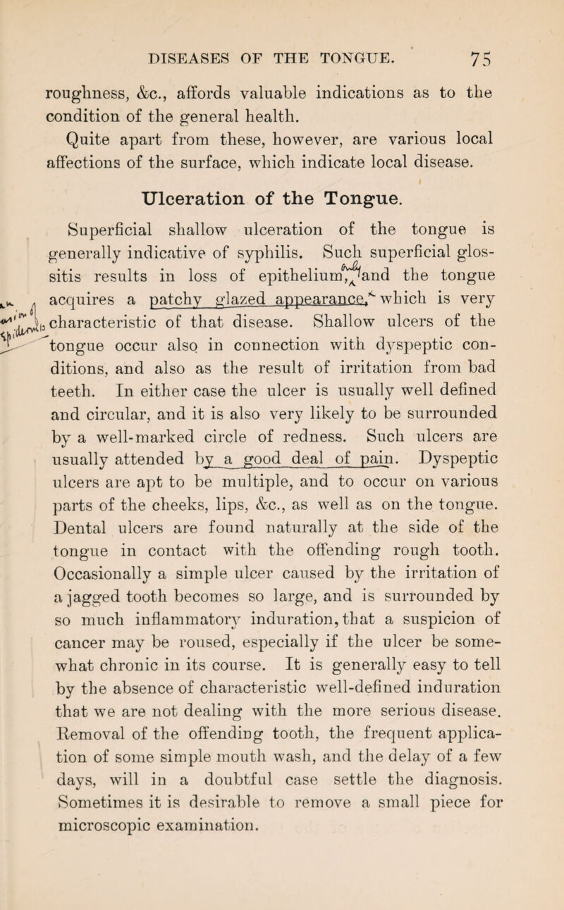 roughness, &c., affords valuable indications as to the condition of the general health. Quite apart from these, however, are various local affections of the surface, which indicate local disease. Ulceration of the Tongue. Superficial shallow ulceration of the tongue is generally indicative of syphilis. Such superficial glos¬ sitis results in loss of epithelium^and the tongue acquires a patchy glazed appearance.^ which is very 13 characteristic of that disease. Shallow ulcers of the ^tongue occur also in connection with dyspeptic con¬ ditions, and also as the result of irritation from bad teeth. In either case the ulcer is usually well defined and circular, and it is also very likely to be surrounded by a well-marked circle of redness. Such ulcers are usually attended by a good deal of pain. Dyspeptic ulcers are apt to be multiple, and to occur on various parts of the cheeks, lips, &c., as well as on the tongue. Dental ulcers are found naturally at the side of the tongue in contact with the offending rough tooth. Occasionally a simple ulcer caused by the irritation of a jagged tooth becomes so large, and is surrounded by so much inflammatory induration, that a suspicion of cancer may be roused, especially if the ulcer be some¬ what chronic in its course. It is generally easy to tell by the absence of characteristic well-defined induration that vfe are not dealing with the more serious disease. Removal of the offending tooth, the frequent applica¬ tion of some simple mouth wash, and the delay of a few days, will in a doubtful case settle the diagnosis. Sometimes it is desirable to remove a small piece for microscopic examination.