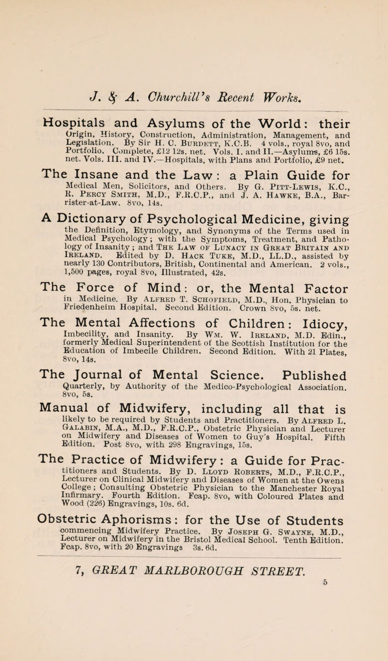 Hospitals and Asylums of the World: their Origin, History, Construction, Administration, Management, and Legislation. By Sir H. C. Burdktt, K.C.B. 4 vols., royal 8vo, and Portfolio. Complete, £12 lifs. net. Vols. I. and II.—Asylunts, £6 15s. net. Vols. III. and IV.—Hospitals, with Plans and Portfolio, £9 net. The Insane and the Law : a Plain Guide for Medical Men, Solicitors, and Others. By G. Pitt-Lewis, K.C., K. Percy Smith, M.D., P.K.C.P., and J. A. Hawke, B.A., Bar- rister-at-Law. 8vo, 14s. A Dictionary of Psychological Medicine, giving the Definition, Etymology, and Synonyms of the Terms used in Medical Psychology; with the Symptoms, Treatment, and Patho¬ logy of Insanity; and The Law of Lunacy in Great Britain and Ireland. Edited by D. Hack Tuke, M.D., LL.D., assisted by nearly 130 Contributors, British, Continental and American. 2 vols., 1,500 pages, royal 8vo, Illustrated, 42s. The Force of Mind: or, the Mental Factor in Medicine. By Alfred T. Schofield, M.D., Hon. Physician to Friedenheim Hospital. Second Edition. Crown 8vo, 5s. net. The Mental Affections of Children: Idiocy, Imbecility, and Insanity. By Wm. W. Ireland, M.D. Edin., formerly Medical Superintendent of the Scottish Institution for the Education of Imbecile Children. Second Edition. With 21 Plates, 8vo, 14s. The Journal of Mental Science. Published Quarterly, by Authority of the Medico-Psychological Association. 8vo, 5s. Manual of Midwifery, including all that is likely to be required by Students and Practitioners. By Alfred L. Galabin, M.A., M.D., F.E.C.P., Obstetric Physician and Lecturer on Midwifery and Diseases of Women to Guy’s Hospital. Fifth Edition. Post 8vo, with 298 Engravings, 15s. The Practice of Midwifery: a Guide for Prac¬ titioners and Students. By D. Lloyd Egberts, M.D., F.E.C.P., Lecturer on Clinical Midwifery and Diseases of Women at the Owens College; Consulting Obstetric Physician to the Manchester Eoyal Infirmary. Fourth Edition. Fcap. 8vo, with Coloured Plates and Wood (226) Engravings, 10s. 6d. Obstetric Aphorisms: for the Use of Students commencing Midwifery Practice. By Joseph G. Swayne, M.D., Lecturer on Midwifery in the Bristol Medical School. Tenth Edition. Fcap. 8vo, with 20 Engravings 3s. 6d. 7, GREAT MARLBOROUGH STREET.