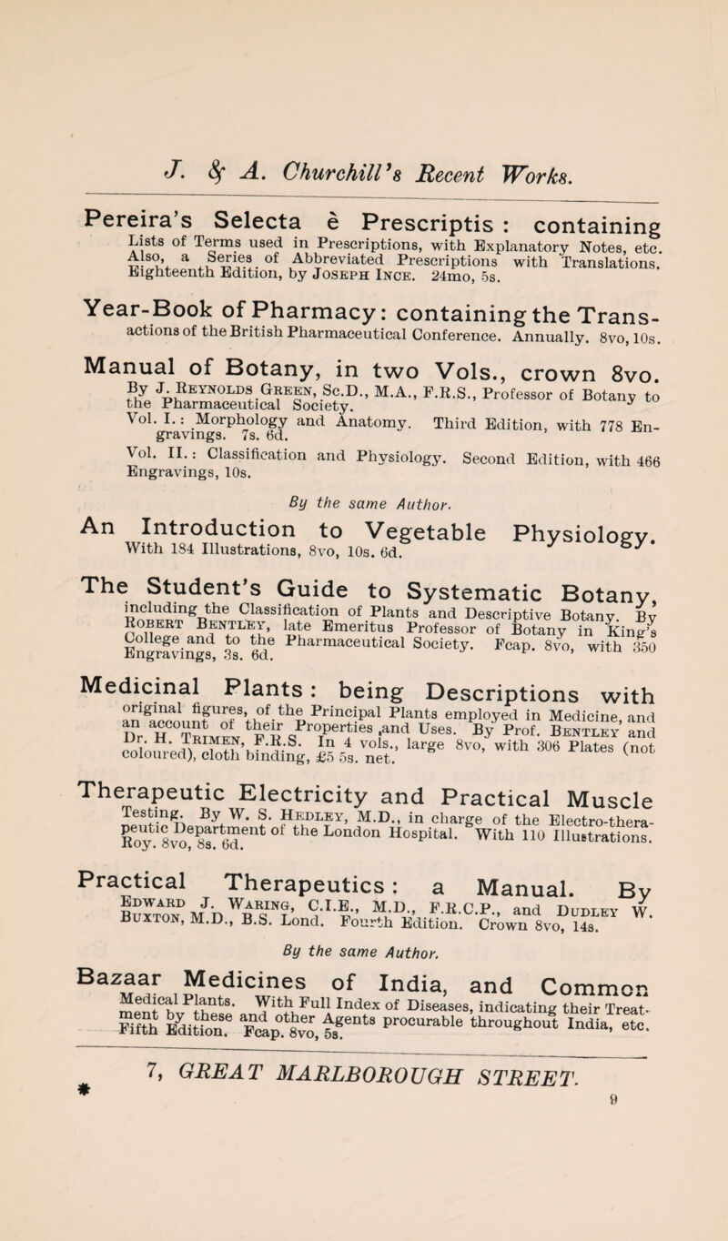 Pereira’s Selecta e Prescriptis : containing Lists of Terms used in Prescriptions, with Explanatory Notes, etc. Also, a S^ies of Abbreviated Prescriptions with Translations. Eighteenth Edition, by Joseph Inge. 24mo, 5s. Year-Book of Pharmacy: containing the Trans¬ actions of the British Pharmaceutical conference. Annually. 8vo, 10s. Manual of Botany, in two Vols., crown 8vo. Green, Sc.D., M.A., F.R.S., Professor of Botany to the Pharmaceutical Society. ^ Vol. I.: Morphology and Anatomy. Third Edition, with 778 En¬ gravings. 7s. 6d. iioojii Vol. II.: Classification and Physiology. Second Edition, with 466 Engravings, 10s. By the same Author. An Introduction to Vegetable Physioloev. With 184 Illustrations, 8vo, 10s. 6d. ^ The Student’s Guide to Systematic Botany Classificati^ of Plants and Descriptive Botany. By Robert BentlFy, late Emeritus Professor of Botany in KinS EngmviSS?, .3s. M? Society. Fcap. 8vo, with 350 Medicinal Plants: being Descriptions with original figures, of the Principal Plants employed in Medicine and coloured) ShbfnLg, IS 5a.™et.' Therapeutic Electricity and Practical Muscle Testing. By W. S. Hedeey, M.D., in charge of the Electro-thera- Roy!^8TO^8r6d^’^^ London Hospital. With 110 Illuetrations. Practical Therapeutics: a Manual. Bv BSrToT]/b'^rs''?’„‘i-'-f’ ‘“'1 ““LEY w. J3UXT0N, M.D., B.S. Lond. Fourth Edition. Crown 8vo, 14s. By the same Author. India, and Common Medical Plants. With Pull Index of Diseases, indicating their Treat- Rfth Bditton! F,ip.‘8vo,tr“‘“ procurable throughout India, etc. 7, GREAT MARLBOROUGH STREET.