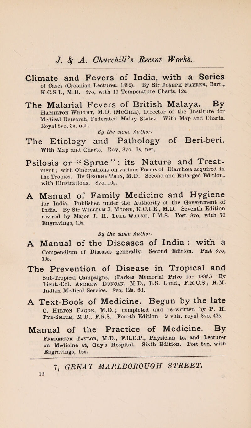 Climate and Fevers of India, with a Series of Cases (Croonian Lectures, 1882). By Sir Joseph Fayrkk, Bart., K.C.S.I., M.D. 8vo, with 17 Temperature Charts, 12s. The Malarial Fevers of British Malaya. By Hamilton Weight, M.D. (McGill), Director of the Institute for Medical Kesearch, Federated Malay States. With Map and Charts. Koyal 8vo, 3s. net. By the same Aiithot'- The Etiology and Pathology of Beri-beri. With Map and Charts, lioy. 8vo, 3s. net. Psilosis or “Sprue”: its Nature and Treat¬ ment ; with Observations on various Forms of Diarrhoea acquired in the Tropics. By George Thin, M.D. Second and Enlarged Edition, with Illustrations. 8vo, 10s. A Manual of Family Medicine and Hygiene far India. Published under the Authority of the Government of India. By Sir William J. Moore, K.C.I.E., M.D. Seventh Edition revised by Major J. H. Tull Walsh, I.M.S. Post 8vo, with 70 Engravings, 12s. By the same Author. A Manual of the Diseases of India : with a Compendium of Diseases generally. Second Edition. Post 8vo, 10s. The Prevention of Disease in Tropical and Sub-Tropical Campaigns. (Parkes Memorial Prize for 1886.) By Lieut.-Col. Andrew Duncan, M.D., B.S. Lond., F.K.C.S., H.M. Indian Medical Service. 8vo, 12s. 6d. A Text-Book of Medicine. Begun by the late C. Hilton Fagge, M.D.; completed and re-written by P. H. Pye-Smith, M.D., F.K.S. Fourth Edition, 2 vols. royal 8vo, 42s. Manual of the Practice of Medicine. By Frederick Taylor, M.D., F.K.C.P., Physician to, and Lecturer on Medicine at, Guy’s Hospital. Sixth Edition. Post 8vo. with Engravings, 16s.