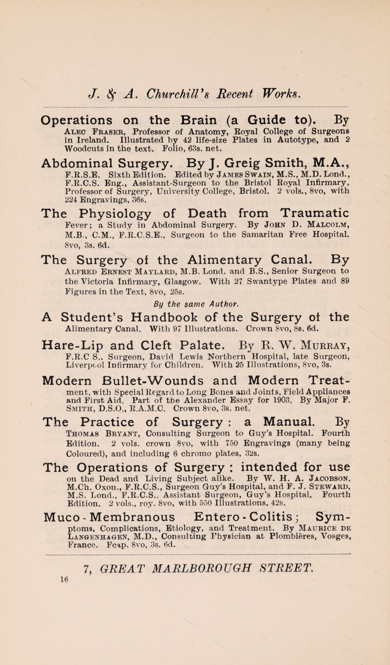 Operations on the Brain (a Guide to). By Alec Fbasee, Professor of Anatomy, Royal College of Surgeons in Ireland. Illustrated by 42 life-size Plates in Autotype, and 2 Woodcuts in the text. Folio, 63s. net. Abdominal Surgery. By J. Greig Smith, M.A., F.R.S.B. Sixth Edition. Edited by James Swain, M.S., M.D. Lond., F.R.C.S. Eng., Assistant-Surgeon to the Bristol Royal Infirmary, Professor of Surgery, University College, Bristol. 2 vols., 8vo, with 224 Engravings, 36s. The Physiology of Death from Traumatic Fever; a Study in Abdominal Surgery. By John D. Malcolm, M.B., C.M., F.R.C.S.E., Surgeon to the Samaritan Free Hospital. 8vo, 3s. 6d. The Surgery of the Alimentary Canal. By Alfred Ernest Maylard, M.B. Lond. and B.S., Senior Surgeon to the Victoria Infirmary, Glasgow. With 27 Swantype Plates and 89 Figures in the Text, 8vo, 25s. By the same Author. A Student’s Handbook of the Surgery of the Alimentary Canal. With 97 Illustrations. Crown 8vo, Ss. 6d. Hare-Lip and Cleft Palate. By K. W. Murray, F.R.C S,, Surgeon, David Lewis Northern Hospital, late Surgeon, Liverpool Infirmary for Children. With 25 Illustrations, 8vo, 3s. Modern Bullet-Wounds and Modern Treat¬ ment. with Special Regard to Long Bones and Joints, Field Appliances and First Aid. Part of tbe Alexander Essay for 1903. By Major F. Smith, D.S.O., R.A.M.C. Crown 8vo, 3s. net. The Practice of Surgery : a Manual. By Thomas Bryant, Consulting Surgeon to Guy’s Hospital. Fourth Edition. 2 vols. crown 8vo, with 750 Engravings (many being Coloured), and including 6 chromo plates, 32s. The Operations of Surgery : intended for use on the Dead and Living Subject alike. By W. H. A. Jacobson, M.Ch. Oxon., F.R.C.S., Surgeon Guy’s Hospital, and F. J. Steward, M.S. Lond., F.R.C.S., Assistant Surgeon, Guy’s Hospital. Fourth Edition. 2 vols., roy. 8vo, with 550 Illustrations, 42s. Muco - Membranous Entero - Colitis; Sym¬ ptoms, Complications, Etiology, and Treatment. By Maurice de Langenhagen, M.D., Consulting Physician at Plombieres, Vosges, France. Fcap. 8vo, 3s. 6d.