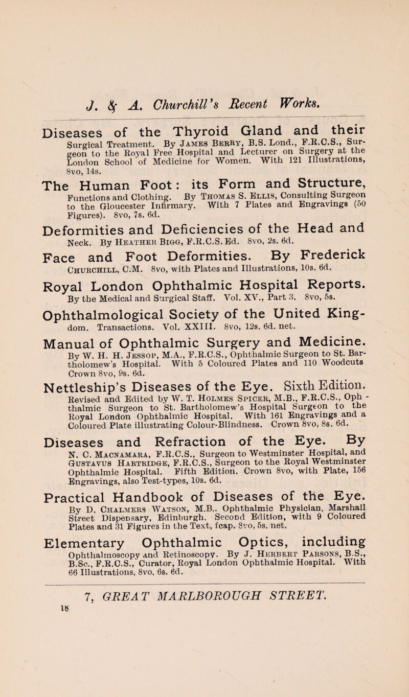 Diseases of the Thyroid Gland and their Surgical Treatment. By James BebRy, B.S. Lend., P.R.C.S., Sur¬ geon to the Royal Free Hospital and Lecturer on Surgery at the London School of Medicine for Women. With 121 Illustrations, 8vo, 14s. The Human Foot: its Form and Structure, Functions and Clothing. By Thomas S. Ellis, Consulting Surgeon to the Gloucester Infirmary. With 7 Plates and Engravings (50 Figures). 8vo, 7s. 6d. Deformities and Deficiencies of the Head and Neck. By Heather Bigg, F.R.C.S. Ed. 8vo, 2s. 6d. Face and Foot Deformities. By Frederick Churchill, C.M. 8vo, with Plates and Illustrations, 10s. 6d. Royal London Ophthalmic Hospital Reports. By the Medical and Surgical Staff. Vol. XV., Part 8. 8vo, 5s. Ophthalmological Society of the United King¬ dom. Transactions. Vol. XXIII. 8vo, 128. 6d, net. Manual of Ophthalmic Surgery and Medicine. By W. H. H. Jessop, M.A., F.R.C.S., Ophthalmic Surgeon to St. Bar¬ tholomew’s Hospital. With 5 Coloured Plates and 110 Woodcuts Crown 8vo, 9s. 6d. Nettleship’s Diseases of the Eye. Sixth Edition. Revised and Edited by W. T. Holmes Spicer, M.B., F.R.C.S., Oph - thalmic Surgeon to St. Bartholomew’s Hospital Surgeon to the Royal London Ophthalmic Hospital. With 161 Engravings and a Coloured Plate illustrating Colour-Blindness. Crown 8vo, 8s. 6d. Diseases and Refraction of the Eye. By N. C. Macnamaea, F.R.C.S., Surgeon to Westminster Hospital, and Gustavus Harteidge, F.R.C.S., Surgeon to the Royal Westminster Ophthalmic Hospital. Fifth Edition. Crown 8vo, with Plate, 156 Engravings, also Test-types, 10s. 6d. Practical Handbook of Diseases of the Eye. By D. Chalmers Watson, M.B.. Ophthalmic Physician, Marshall Street Dispensary, Edinburgh. Second Edition, with 9 Coloured Plates and 31 Figures in the Text, fcap. 8vo, 5s. net. Elementary Ophthalmic Optics, including Ophthalmoscopy and Retinoscopy. By J. Herbert Parsons, B.S., B.Sc., F.R.C.S., Curator, Royal London Ophthalmic Hospital. With 66 Illustrations, 8vo, 6s, 6d.
