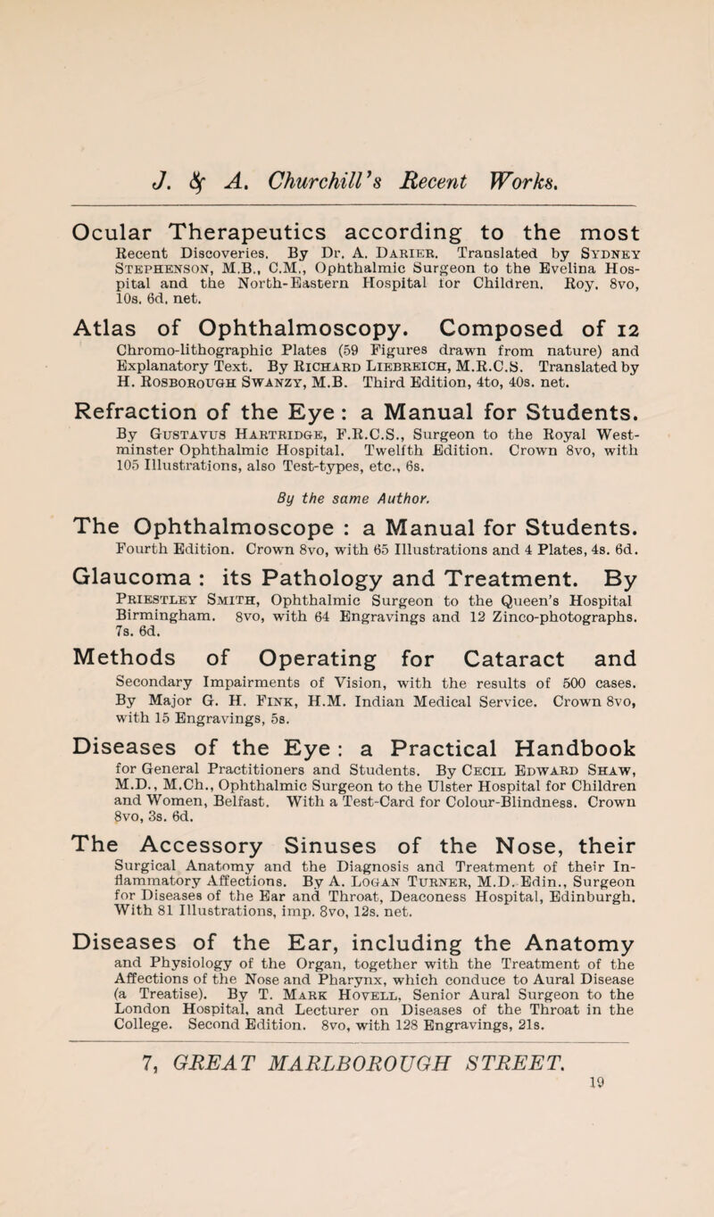 Ocular Therapeutics according to the most Recent Discoveries. By Dr. A. Dariee. Translated by Sydney Stephenson, M.B., C.M., Ophthalmic Surgeon to the Evelina Hos¬ pital and the North-Eastern Hospital lor Children. Roy. 8vo, 10s. 6d, net. Atlas of Ophthalmoscopy. Composed of 12 Chromo-lithographic Plates (59 Figures drawn from nature) and Explanatory Text. By Richard Liebreich, M.R.C.S. Translated by H. Rosboeough Swanzy, M.B. Third Edition, 4to, 403. net. Refraction of the Eye : a Manual for Students. By Gustavus Hartridge, F.R.C.S., Surgeon to the Royal West¬ minster Ophthalmic Hospital. Twelfth Edition. Crown 8vo, with 105 Illustrations, also Test-types, etc., 6s. By the same Author. The Ophthalmoscope : a Manual for Students. Fourth Edition. Crown 8vo, with 65 Illustrations and 4 Plates, 4s, 6d. Glaucoma : its Pathology and Treatment. By Priestley Smith, Ophthalmic Surgeon to the Queen’s Hospital Birmingham, gvo, with 64 Engravings and 12 Zinco-photographs. 7s. 6d. Methods of Operating for Cataract and Secondary Impairments of Vision, with the results of 500 cases. By Major G. H. Fink, H.M. Indian Medical Service. Crown 8vo, with 15 Engravings, 5s. Diseases of the Eye: a Practical Handbook for General Practitioners and Students. By Cecil Edward Shaw, M.D., M.Ch., Ophthalmic Surgeon to the Ulster Hospital for Children and Women, Belfast. With a Test-Card for Colour-Blindness. Crown 8vo, 3s. 6d. The Accessory Sinuses of the Nose, their Surgical Anatomy and the Diagnosis and Treatment of their In- flamrnatory Affections. By A. Logan Turner, M.D. Edin., Surgeon for Diseases of the Ear and Throat, Deaconess Hospital, Edinburgh. With 81 Illustrations, imp. 8vo, 12s. net. Diseases of the Ear, including the Anatomy and Physiology of the Organ, together with the Treatment of the Affections of the Nose and Pharynx, which conduce to Aural Disease (a Treatise). By T. Mark Hovell, Senior Aural Surgeon to the London Hospital, and Lecturer on Diseases of the Throat in the College. Second Edition. 8vo, with 128 Engravings, 21s. 7, GREAT MARLBOROUGH STREET.
