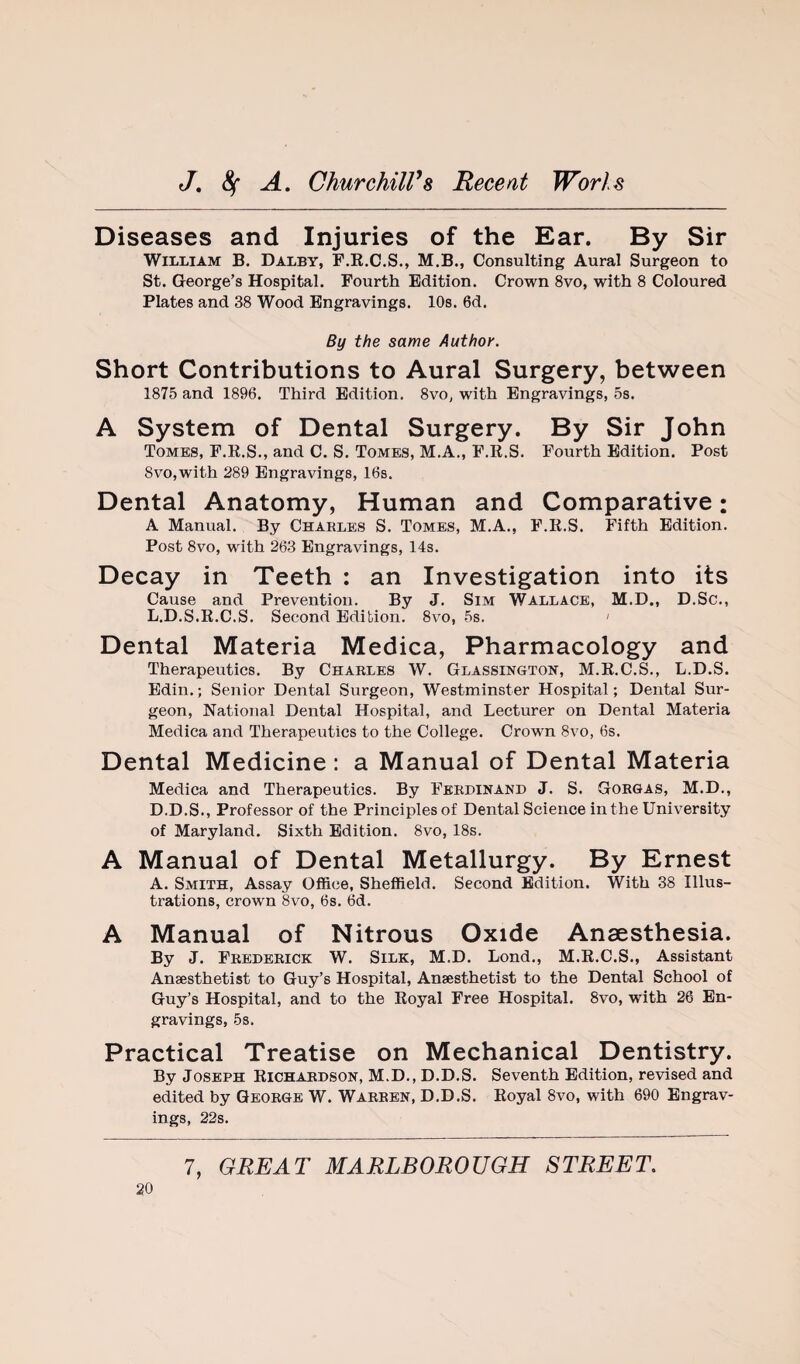 Diseases and Injuries of the Ear. By Sir William B. Dalby, F.E.C.S., M.B., Consulting Aural Surgeon to St. George’s Hospital. Fourth Edition. Crown 8vo, with 8 Coloured Plates and 38 Wood Engravings. 10s. 6d. By the same Author. Short Contributions to Aural Surgery, between 1875 and 1896. Third Edition. 8vo, with Engravings, 5s. A System of Dental Surgery. By Sir John Tomes, F.K.S., and C. S. Tomes, M.A., F.R.S. Fourth Edition. Post 8vo,with 289 Engravings, IBs. Dental Anatomy, Human and Comparative: A Manual. By Charles S. Tomes, M.A., F.R.S. Fifth Edition. Post 8vo, with 263 Engravings, 14s. Decay in Teeth : an Investigation into its Cause and Prevention. By J. Sim Wallace, M.D., D.Sc., L.D.S.R.C.S. Second Edition. 8vo, 5s. ' Dental Materia Medica, Pharmacology and Therapeutics. By Charles W. Glassington, M.R.C.S., L.D.S. Edin.; Senior Dental Surgeon, Westminster Hospital; Dental Sur¬ geon, National Dental Hospital, and Lecturer on Dental Materia Medica and Therapeutics to the College. Crown 8vo, 6s. Dental Medicine: a Manual of Dental Materia Medica and Therapeutics. By Ferdinand J. S. Gorgas, M.D., D.D.S., Professor of the Principles of Dental Science in the University of Maryland. Sixth Edition. 8vo, 18s. A Manual of Dental Metallurgy. By Ernest A. Smith, Assay Office, Sheffield. Second Edition. With 38 Illus¬ trations, crown 8vo, 6s. 6d. A Manual of Nitrous Oxide Anaesthesia. By J. Frederick W. Silk, M.D. Lond., M.R.C.S., Assistant Anaesthetist to Guy’s Hospital, Anaesthetist to the Dental School of Guy’s Hospital, and to the Royal Free Hospital. 8vo, with 26 En¬ gravings, 5s. Practical Treatise on Mechanical Dentistry. By Joseph Richardson, M.D., D.D.S. Seventh Edition, revised and edited by George W. Warren, D.D.S. Royal 8vo, with 690 Engrav¬ ings, 22s.