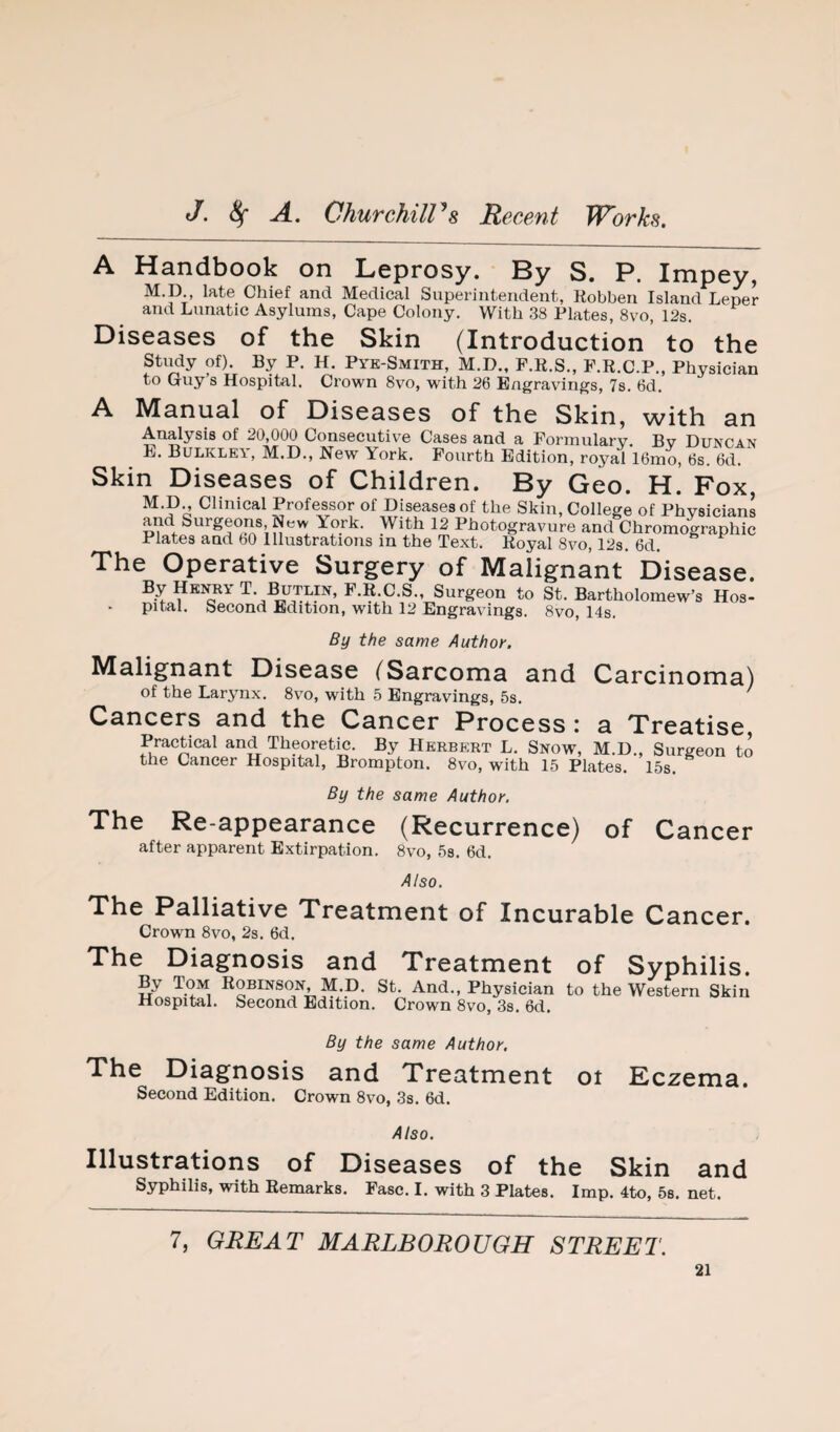 A Handbook on Leprosy. By S. P. Impey, M.p late Chief and Medical Superintendent, Kobben Island Leper and Lunatic Asylums, Cape Colony. With 38 Plates, 8vo, 12s. Diseases of the Skin (Introduction to the study of). By P. H. Pyk-Smith, M.D., P.R.S., P.R.C.P., Physician to Giiy s Hospital, Crown 8vo, with 26 Engravings, 7s. 6d. A Manual of Diseases of the Skin, with an Analysis of 20,000 Consecutiv^e Cases and a Formulary. Bv Duncan L. Bulkley, M.D., New York. Fourth Edition, royal 16mo, 6s. 6d. Skin Diseases of Children. By Geo. H. Fox, M. p Clinical Professor of Diseases of the Skin, College of Physicians and Surgeons, New York. With 12 Photogravure and Chromographic Plates and bO Illustrations in the Text. Royal 8vo, 12s. 6d. The Operative Surgery of Malignant Disease. By Hki^y T. I^tlin, F.R.C.S., Surgeon to St. Bartholomew’s Hos¬ pital. Second Edition, with 12 Engravings. 8vo, 14s. By the same Author. Malignant Disease (Sarcoma and Carcinoma) of the Larynx. 8vo, with 5 Engravings, 5s. Cancers and the Cancer Process : a Treatise Pracpcal and Theoretm. By Herbert L. Snow, M.D., Surgeon to the Cancer Hospital, Brompton. 8vo, with 15 Plates. 15s. By the same Author. The Re-appearance (Recurrence) of Cancer after apparent Extirpation. 8vo, 5s. 6d. Also. The Palliative Treatment of Incurable Cancer. Crown 8vo, 2s. 6d. The Diagnosis and Treatment of Syphilis. By Tom Robinson, M.D. St. And., Physician to the Western Skin Hospital. Second Edition. Crown 8vo, 3s. 6d. ot Eczema. By the same Author. The Diagnosis and Treatment Second Edition. Crown 8vo, 3s. 6d. Also. Illustrations of Diseases of the Skin and Syphilis, with Remarks. Fasc. I. with 3 Plates. Imp. 4to, 58. net. 7, GREAT MARLBOROUGH STREET.