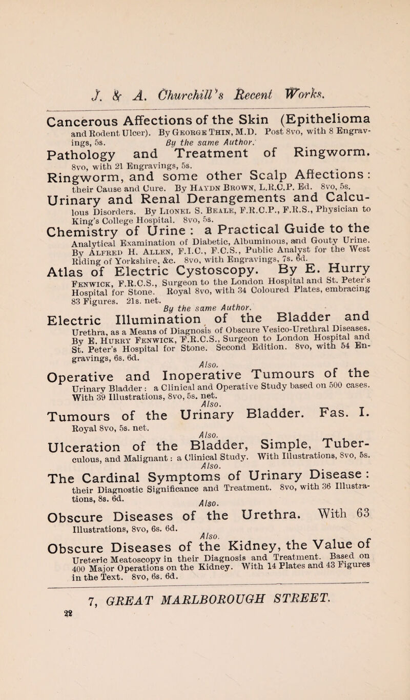 Cancerous Affections of the Skin (Epithelioma and Eodent Ulcer). By George Thin, M.D. Post 8vo, with 8 Engrav¬ ings, 5s. By the same Author: Pathology and Treatment of Ringworm. 8vo, with 21 Engravings, 5s. Ringworm, and some other Scalp Affections ; their Cause and Cure. By Haydn Brown, L.E.C.P. Ed. 8vo, 5s. Urinary and Renal Derangements and Caku- lous Disorders. By Lionel S. Beale, F.E.C.P., P.E.S., Physician to King’s College Hospital. 8vo, 5s. ^ . Chemistry of Urine : a Practical Guide to the Analytical Examination of Diabetic, Albuminous, md Gouty Urine. By Alfred H. Allen, F.I.C., P.C.S., Public Analyst for the West Eiding of Yorkshire, &c. 8vo, with Engravings, 7s. 6d Atlas of Electric Cystoscopy. By E. Hurry Fenwick F.E.C.S., Surgeon to the London Hospital and St. Peters Hospital for Stone. Eoyal 8vo, with 34 Coloured Plates, embracing 83 Figures. 21s.net. By the same Author. Electric Illumination, of the Bladder and Urethra, as a Means of Diagnosis of Obscure Vesico-Urethral Diseases. By E. Hurry Fenwick, F.E.C.S., Surgeon to London Hospital ^d St. Peter’s Hospital for Stone. Second Edition. 8vo, with 54 En¬ gravings, 6s. 6d. Operative and Inoperative Tumours of the Urinary Bladder ; a Clinical and Operative Study based on 500 cases. With 39 Illustrations, 8vo, 5s. net. Also. Tumours of the Urinary Bladder. Fas. I. Eoyal 8vo, 5s. net. Also. Ulceration of the Bladder, Simple, Tuber¬ culous, and Malignant: a Clinical Study. With Illustrations, 8vo, 5s. Also. The Cardinal Symptoms of Urinary Disease : their Diagnostic Significance and Treatment. 8vo, with 36 Illustra¬ tions, 8s. 6d. Obscure Diseases of the Urethra. With 63 Illustrations, 8vo, 6s. 6d. Also. Obscure Diseases of the Kidney, the Value of Ureteric Meatoscopy in their Diagnosis and Treatment. on 400 Major Operations on the Kidney. With 14 Plates and 43 Figures in the Text. 8vo, 6s. 6d.
