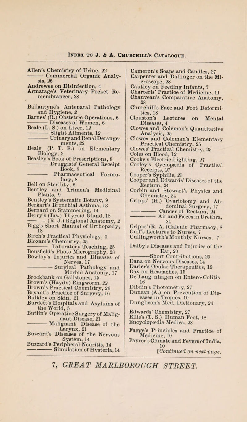 Allen’s Chemistry of Urine, 22 - Commercial Organic Analy¬ sis, 26 Andrewes on Disinfection, 4 Armatage’s Veterinary Pocket Ee- membrancer, 28 Ballantyne’s Antenatal Pathology and Hygiene, 2 Barnes’ (R.) Obstetric Operations, 6 -Diseases of Women, 6 Beale (L. S.) on Liver, 12 - Slight Ailments, 12 -Urinary and Renal Derange¬ ments, 22 Beale (P. T. B.) on Elementary Biology, 3 Beasley’s Book of Prescriptions, 8 - Druggists’ General Receipt Book, 8 - Pharmaceutical Formu¬ lary, 8 Bell on Sterility, 6 Bentley and Trimen’s Medicinal Plants, 9 Bentley’s Systematic Botany, 9 Berkart’s Bronchial Asthma, 13 Bernard on Stammering, 14 Berry’s (Jas.) Thyroid Gland, 18 —;-(R. J.) Regional Anatomy, 2 Bigg’s Short Manual of Orthopaedy, 18 Birch’s Practical Physiology, 3 Bloxam’s Chemistry, 25 ■- Laboratory Teaching, 25 Bousfield’s Photo-Micrography, 28 Bowlby’s Injuries and Diseases of Nerves, 17 -Surgical Pathology and Morbid Anatomy, 17 Brockbank on Gallstones, 15 Brown’s (Haydn) Ringworm, 22 Brown’s Practical Chemistry, 26 Bryant’s Practice of Surgery, 16 Bulkley on Skin, 21 Burdett’s Hospitals and Asylums of the World, 5 Butlin’s Operative Surgery of Malig¬ nant Disease, 21 -Malignant Disease of the Larynx, 21 Buzzard’s Diseases of the Nervous System, 14 Buzzard’s Peripheral Neuritis, 14 -Simulation of Hysteria, 14 Cameron’s Soaps and Candles, 27 Carpenter and Dallinger on the Mi¬ croscope, 28 Cautley on Feeding Infants, 7 Charteris’ Practice of Medicine, 11 Chauveau’s Comparative Anatomy, 2S Churchill’s Face and Foot Deformi¬ ties, 18 Clouston’s Lectures on Mental Diseases, 4 Clowes and Coleman’s Quantitative Analysis, 25 Clowes and Coleman’s Elementary Practical Chemistry, 25 Clowes’ Practical Chemistry, 25 Coles on Blood, 12 Cooke’s Electric Lighting, 27 Cooley’s Cyclopaedia of Practical Receipts, 27 Cooper’s Syphilis, 23 Cooper and Edwards’ Diseases of the Rectum, 24 Corbin and Stewart’s Physics and Chemistry, 24 Cripps’ (H.) Ovariotomy and Ab¬ dominal Surgery, 17 -Cancer of Rectum, 24 -Air and Faeces in Urethra, 24 Cripps’(R. A.)Galenic Pharmacy, 8 Cuff’s Lectures to Nurses, 7 Cullingworth’s Monthly Nurses, 7 Dalby’s Diseases and Injuries of the Ear, 20 -Short Contributions, 20 Dana on Nervous Diseases, 14 Darier’s Ocular Therapeutics, 19 Day on Headaches, 15 De Langenhagen on Entero-Colitis 16 Dibdin’s Photometry, 27 Duncan (A.) on Prevention of Dis¬ eases in Tropics, 10 Dunglison’s Med. Dictionary, 24 Edwards' Chemistry, 27 Ellis’s (T. S.) Human Foot, 18 Encyclopaedia Medica, 28 Fagge’s Principles and Practice of Medicine, 10 Fayrer’s Climate and Fevers of India, 10 [Continued on next pape.