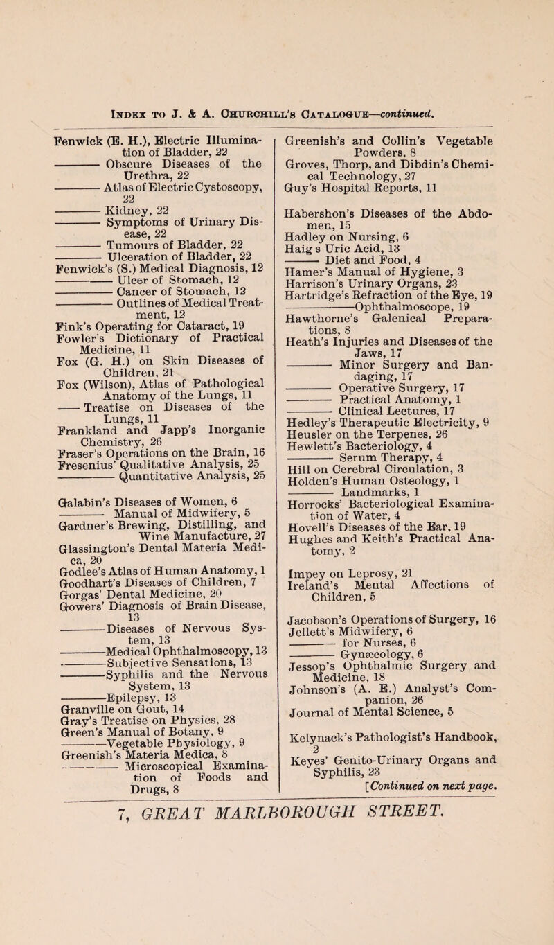 Fenwick (E. H.), Electric Illumina¬ tion of Bladder, 22 - Obscure Diseases of the Urethra, 22 -Atlas of Electric Cystoscopy, 22 - Kidney,22 - Symptoms of Urinary Dis¬ ease, 22 - Tumours of Bladder, 22 - Ulceration of Bladder, 22 Fenwick’s (S.) Medical Diagnosis, 12 -Ulcer of Stomach, 12 -Cancer of Stomach, 12 -Outlines of Medical Treat¬ ment, 12 Fink’s Operating for Cataract, 19 Fowler's Dictionary of Practical Medicine, 11 Fox (G. H.) on Skin Diseases of Children, 21 Fox (Wilson), Atlas of Pathological Anatomy of the Lungs, 11 -Treatise on Diseases of the Lungs, 11 Frankland and Japp’s Inorganic Chemistry, 26 Fraser’s Operations on the Brain, 16 Fresenius’ Qualitative Analysis, 25 -Quantitative Analysis, 25 Galabin’s Diseases of Women, 6 - Manual of Midwifery, 5 Gardner’s Brewing, Distilling, and Wine Manufacture, 27 Glassington’s Dental Materia Medi- ca, 20 Godlee’s Atlas of Human Anatomy, 1 Goodhart’s Diseases of Children, 7 Gorgas’ Dental Medicine, 20 Gowers’ Diagnosis of Brain Disease, 13 -Diseases of Nervous Sys¬ tem, 13 -Medical Ophthalmoscopy, 13 -Subjective Sensations, 13 -Syphilis and the Nervous System, 13 -Epilepsy, 13 Granville on Gout, 14 Gray’s Treatise on Physics, 28 Green’s Manual of Botany, 9 -Vegetable Physiology, 9 Greenish’s Materia Medica, 8 -Microscopical Examina¬ tion of Foods and Drugs, 8 Greenish’s and Collin’s Vegetable Powders, 8 Groves, Thorp, and Dibdin’s Chemi¬ cal Technology, 27 Guy’s Hospital Eeports, 11 Habershon’s Diseases of the Abdo¬ men, 15 Hadley on Nursing, 6 Haig s Uric Acid, 13 - Diet and Food, 4 Hamer’s Manual of Hygiene, 3 Harrison’s Urinary Organs, 23 Hartridge’s Refraction of the Eye, 19 -Ophthalmoscope, 19 Hawthorne’s Galenical Prepara¬ tions, 8 Heath’s Injuries and Diseases of the Jaws, 17 - Minor Surgery and Ban¬ daging, 17 - Operative Surgery, 17 -Practical Anatomy, 1 - Clinical Lectures, 17 Hedley’s Therapeutic Electricity, 9 Heusler on the Terpenes, 26 Hewlett’s Bacteriology, 4 - Serum Therapy, 4 Hill on Cerebral Circulation, 3 Holden’s Human Osteology, 1 -- Landmarks, 1 Horrocks’ Bacteriological Examina¬ tion of Water, 4 HovelTs Diseases of the Ear, 19 Hughes and Keith’s Practical Ana¬ tomy, 2 Impey on Leprosy, 21 Ireland’s Mental Affections of Children, 5 Jacobson’s Operations of Surgery, 16 Jellett’s Midwifery, 6 -for Nurses, 6 -Gynaecology, 6 Jessop’s Ophthalmic Surgery and Medicine, 18 Johnson’s (A. E.) Analyst’s Com¬ panion, 26 Journal of Mental Science, 5 Kelynack’s Pathologist’s Handbook, 2 Keyes’ Genito-Urinary Organs and Syphilis, 23 [Continmd on next page. h