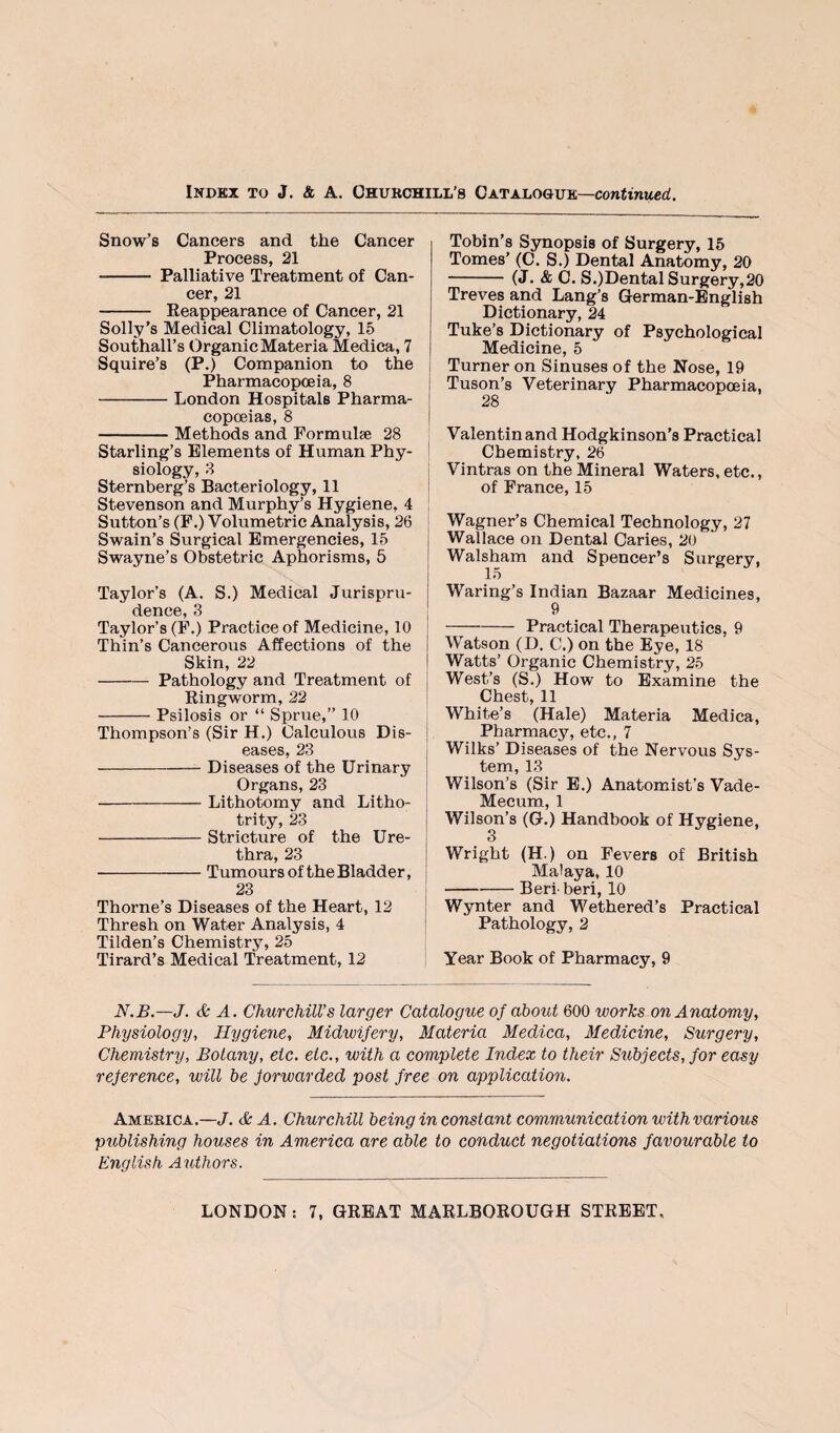 Snow’s Cancers and the Cancer Process, 21 - Palliative Treatment of Can¬ cer, 21 - Eeappearance of Cancer, 21 Solly’s Medical Climatology, 15 Southall’s Organic Materia Medica, 7 Squire’s (P.) Companion to the j Pharmacopoeia, 8 -London Hospitals Pharma- copoeias, 8 | -Methods and Formulae 28 Starling’s Elements of Human Phy- j siology, 8 Sternberg’s Bacteriology, 11 i Stevenson and Murphy’s Hygiene, 4 I Sutton’s (F,) Volumetric Analysis, 26 Swain’s Surgical Emergencies, 15 Swayne’s Obstetric Aphorisms, 5 Taylor’s (A. S.) Medical Jurispru- i dence, 3 | Taylor’s (F.) Practice of Medicine, 10 j Thin’s Cancerous Affections of the i Skin, 22 I - Pathology and Treatment of | Kingworm, 22 -Psilosis or “ Sprue,” 10 Thompson’s (Sir H.) Calculous Dis- | eases, 23 -Diseases of the Urinary Organs, 23 j -Lithotomy and Litho- ! trity, 23 i -Stricture of the Ure- i thra, 23 j -Tumours of the Bladder, 23 Thorne’s Diseases of the Heart, 12 I Thresh on Water Analysis, 4 ! Tilden’s Chemistry, 25 Tirard’s Medical Treatment, 12 ; Tobin’s Synopsis of Surgery, 15 Tomes’ (C. S.) Dental Anatomy, 20 --(J. & C. S.)Cental Surgery,20 Treves and Lang’s German-English Dictionary, 24 Tuke’s Dictionary of Psychological Medicine, 5 Turner on Sinuses of the Nose, 19 Tuson’s Veterinary Pharmacopoeia, 28 Valentin and Hodgkinson’s Practical Chemistry, 26 Vintras on the Mineral Waters, etc., of France, 15 Wagner’s Chemical Technology, 27 Wallace on Dental Caries, 20 Walsham and Spencer’s Surgery, Waring’s Indian Bazaar Medicines, 9 -Practical Therapeutics, 9 Watson (D. C.) on the Eye, 18 Watts’ Organic Chemistry, 25 West’s (S.) How to Examine the Chest, 11 White’s (Hale) Materia Medica, Pharmacy, etc., 7 Wilks’ Diseases of the Nervous Sys¬ tem, 13 Wilson’s (Sir E.) Anatomist’s Vade- Mecum, 1 Wilson’s (G.) Handbook of Hygiene, 3 Wright (H.) on Fevers of British Malaya, 10 -Beriberi, 10 Wynter and Wethered’s Practical Pathology, 2 Year Book of Pharmacy, 9 N.B.—J. & A. Churchill’s larger Catalogue of about 600 works on Anatomy, Physiology, Hygiene, Midwifery, Materia Medica, Medicine, Surgery, Chemistry, Botany, etc. etc., with a complete Index to their Subjects, for easy reference, will be forwarded post free on application. America.—J. & A. Churchill being in constant communication with various publishing houses in America are able to conduct negotiations favourable to English Authors.