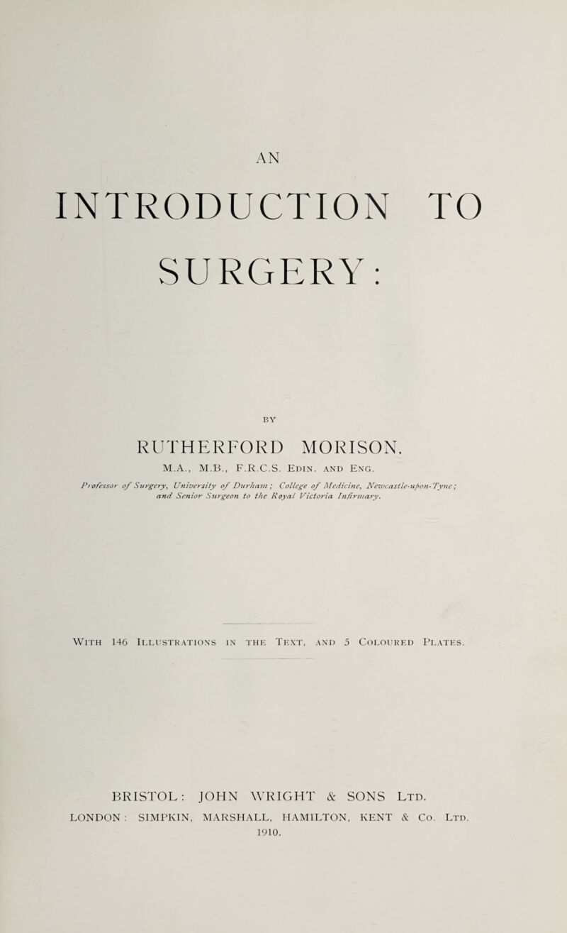 AN INTRODUCTION TO SURGERY: BY RUTHERFORD MORISON. M.A., M.B., F.R.C.S. Edin. and Eng. Professor of Surgery, University of Durham; College of Medicine, Newcastle-upon-Tyne; and Senior Surgeon to the Royal Victoria Infirmary. With 146 Illustrations in the Text, and 5 Coloured Plates. BRISTOL: JOHN WRIGHT & SONS Ltd. LONDON : SIMPIvIN, MARSHALL, HAMILTON, KENT & Co. Ltd. 1910.