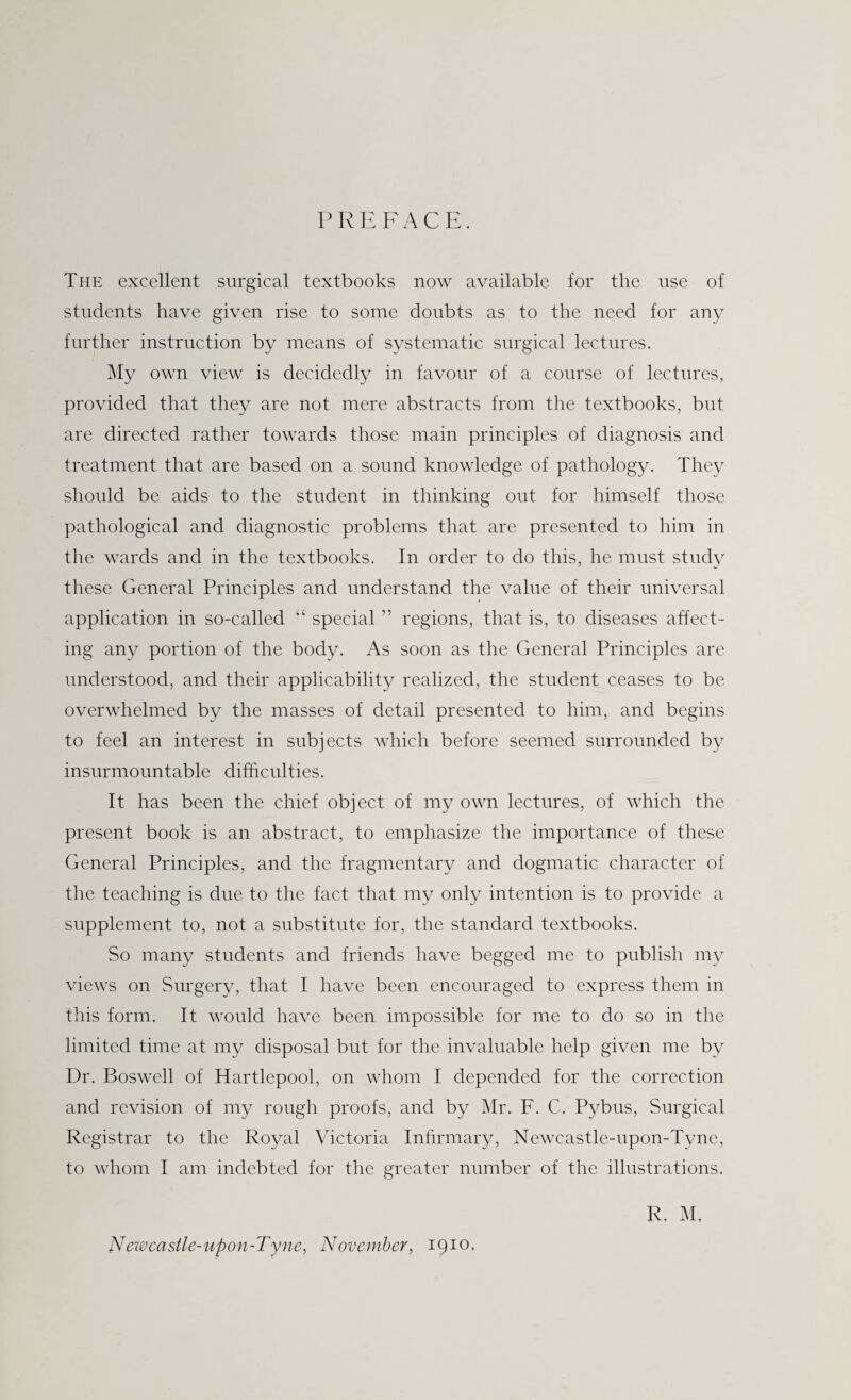 PREFACE. The excellent surgical textbooks now available for the use of students have given rise to some doubts as to the need for any further instruction by means of systematic surgical lectures. My own view is decidedly in favour of a course of lectures, provided that they are not mere abstracts from the textbooks, but are directed rather towards those main principles of diagnosis and treatment that are based on a sound knowledge of pathology. They should be aids to the student in thinking out for himself those pathological and diagnostic problems that are presented to him in the wards and in the textbooks. In order to do this, he must study these General Principles and understand the value of their universal application in so-called “ special ” regions, that is, to diseases affect¬ ing any portion of the body. As soon as the General Principles are understood, and their applicability realized, the student ceases to be overwhelmed by the masses of detail presented to him, and begins to feel an interest in subjects which before seemed surrounded by insurmountable difficulties. It has been the chief object of my own lectures, of which the present book is an abstract, to emphasize the importance of these General Principles, and the fragmentary and dogmatic character of the teaching is due to the fact that my only intention is to provide a supplement to, not a substitute for, the standard textbooks. So many students and friends have begged me to publish my views on Surgery, that I have been encouraged to express them in this form. It would have been impossible for me to do so in the limited time at my disposal but for the invaluable help given me by Dr. Boswell of Hartlepool, on whom I depended for the correction and revision of my rough proofs, and by Mr. F. C. Pybus, Surgical Registrar to the Royal Victoria Infirmary, Newcastle-upon-Tyne, to whom I am indebted for the greater number of the illustrations. R. M. Newcastle-upon-Tyne, November, 1910.