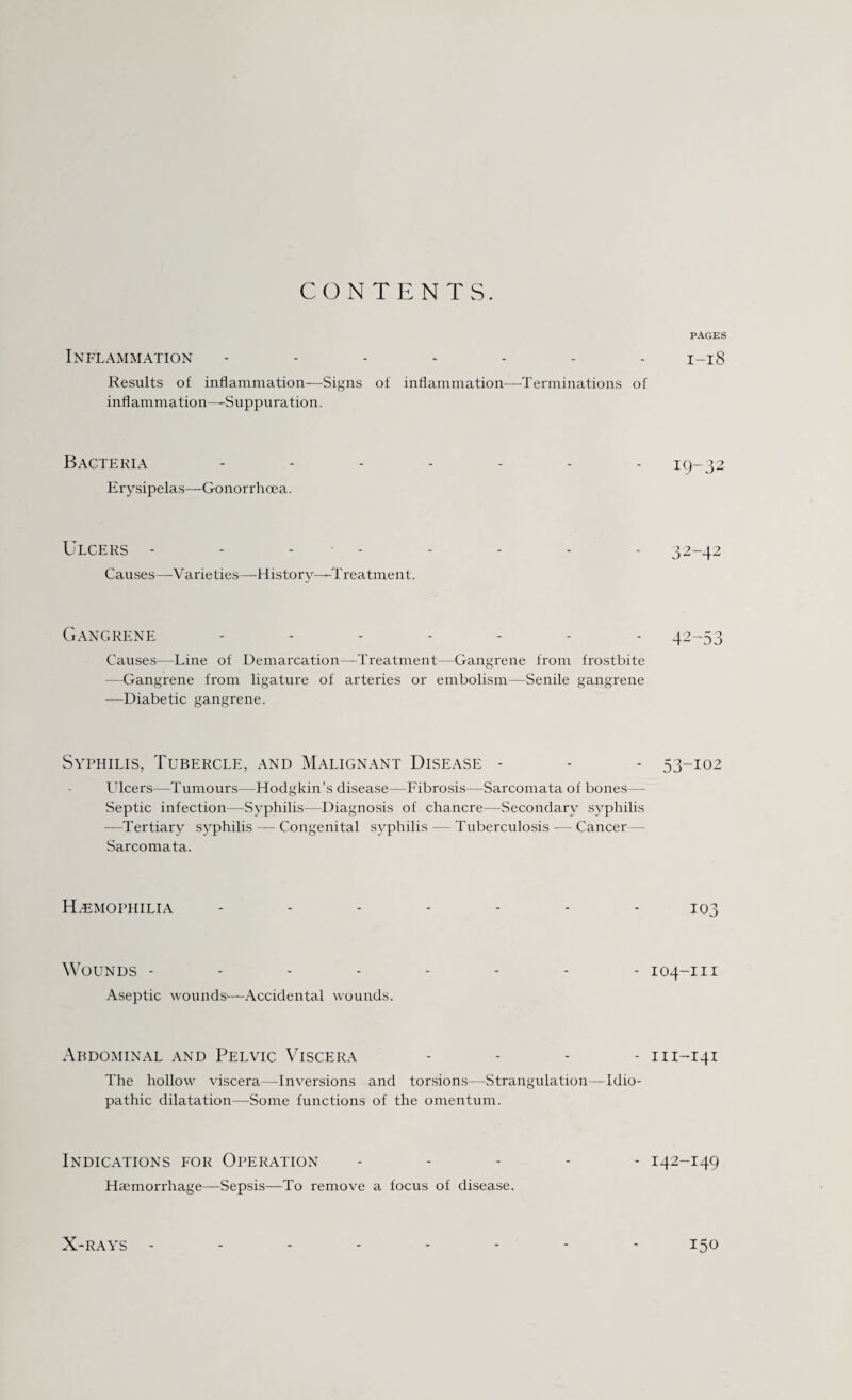 CONTENTS. Inflammation ------- Results of inflammation—Signs of inflammation—Terminations of inflammation—-Suppuration. Bacteria Erysipelas—Gonorrhoea. Ulcers - - - Causes—Varieties—-History—Treatment. Gangrene ------- Causes-—Line of Demarcation—Treatment—Gangrene from frostbite —Gangrene from ligature of arteries or embolism—Senile gangrene —Diabetic gangrene. Syphilis, Tubercle, and Malignant Disease - Ulcers—Tumours—Hodgkin’s disease—Fibrosis—Sarcomata of bones— Septic infection—Syphilis—Diagnosis of chancre—Secondary syphilis —Tertiary syphilis — Congenital syphilis — Tuberculosis — Cancer — Sarcomata. Haemophilia Wounds - Aseptic wounds—Accidental wounds. Abdominal and Pelvic Viscera The hollow viscera—Inversions and torsions—Strangulation—Idio¬ pathic dilatation—Some functions of the omentum. Indications for Operation Haemorrhage—Sepsis—To remove a focus of disease. PAGES I-l8 19-32 32-42 42-53 53-102 103 104-m m-141 142-149 150 X-RAYS