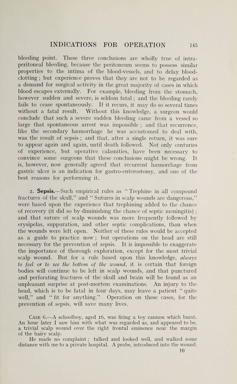 bleeding point. These three conclusions are wholly true of intra- peritoneal bleeding, because the peritoneum seems to possess similar properties to the intima of the blood-vessels, and to delay blood¬ clotting ; but experience proves that they are not to be regarded as a demand for surgical activity in the great majority of cases in which blood escapes externally. For example, bleeding from the stomach, however sudden and severe, is seldom fatal; and the bleeding rarely fails to cease spontaneously. If it recurs, it may do so several times without a fatal result. Without this knowledge, a surgeon would conclude that such a severe sudden bleeding came from a vessel so large that spontaneous arrest was impossible ; and that recurrence, like the secondary haemorrhage he was accustomed to deal with, was the result of sepsis ; and that, after a single return, it was sure to appear again and again, until death followed. Not only centuries of experience, but operative calamities, have been necessary to convince some surgeons that these conclusions might be wrong. It is, however, now generally agreed that recurrent haemorrhage from gastric ulcer is an indication for gastro-enterostomy, and one of the best reasons for performing it. 2. Sepsis.—Such empirical rules as “ Trephine in all compound fractures of the skull,” and “ Sutures in scalp wounds are dangerous,” were based upon the experience that trephining added to the chance of recovery (it did so by diminishing the chance of septic meningitis) ; and that suture of scalp wounds was more frequently followed by erysipelas, suppuration, and other septic complications, than when the wounds were left open. Neither of these rules would be accepted as a guide to practice now ; but operations on the head are still necessary for the prevention of sepsis. It is impossible to exaggerate the importance of thorough exploration, except for the most trivial scalp wound. But for a rule based upon this knowledge, always to feel or to see the bottom of the wound, it is certain that foreign bodies will continue to be left in scalp wounds, and that punctured and perforating fractures of the skull and brain will be found as an unpleasant surprise at post-mortem examinations. An injury to the head, which is to be fatal in four days, may leave a patient “ quite well,” and “ fit for anything.” Operation on these cases, for the prevention of sepsis, will save many lives. Case 6.—A schoolboy, aged 16, was firing a toy cannon which burst. An hour later I saw him with what was regarded as, and appeared to be, a trivial scalp wound over the right frontal eminence near the margin of the hairy scalp. He made no complaint ; talked and looked well, and walked some distance with me to a private hospital. A probe, introduced into the wound. 10