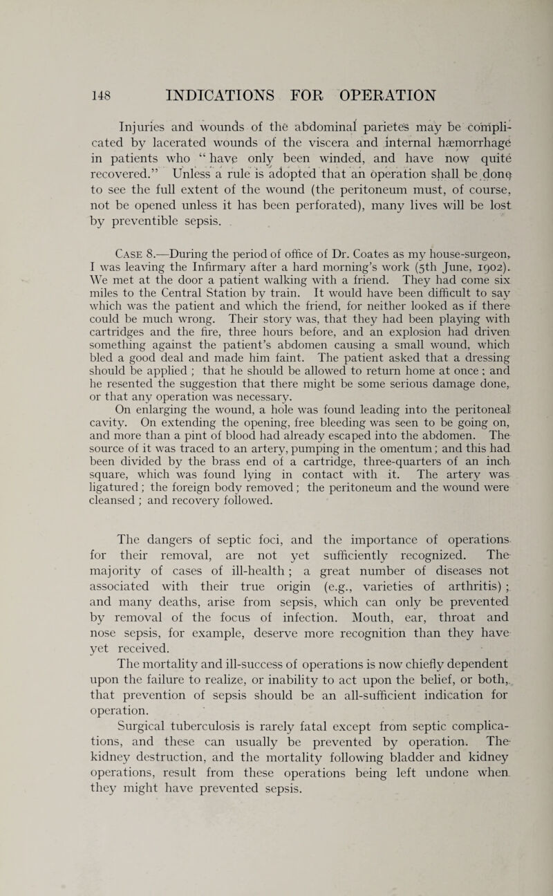 Injuries and wounds of the abdominal parietes may be compli¬ cated by lacerated wounds of the viscera and internal haemorrhage in patients who “ have only been winded, and have now quite recovered.” Unless a rule is adopted that an operation shall be donq to see the full extent of the wound (the peritoneum must, of course, not be opened unless it has been perforated), many lives will be lost by preventible sepsis. Case 8.—During the period of office of Dr. Coates as my house-surgeon,. I was leaving the Infirmary after a hard morning’s work (5th June, 1902). We met at the door a patient walking with a friend. They had come six miles to the Central Station by train. It would have been difficult to say which was the patient and which the friend, for neither looked as if there could be much wrong. Their story was, that they had been playing with cartridges and the fire, three hours before, and an explosion had driven something against the patient’s abdomen causing a small wound, which bled a good deal and made him faint. The patient asked that a dressing should be applied ; that he should be allowed to return home at once ; and he resented the suggestion that there might be some serious damage done, or that any operation was necessary. On enlarging the wound, a hole was found leading into the peritoneal cavity. On extending the opening, free bleeding was seen to be going on, and more than a pint of blood had already escaped into the abdomen. The source of it was traced to an artery, pumping in the omentum; and this had been divided by the brass end of a cartridge, three-quarters of an inch square, which was found lying in contact with it. The artery was ligatured ; the foreign body removed ; the peritoneum and the wound were cleansed ; and recovery followed. The dangers of septic foci, and the importance of operations for their removal, are not yet sufficiently recognized. The majority of cases of ill-health ; a great number of diseases not associated with their true origin (e.g., varieties of arthritis) ; and many deaths, arise from sepsis, which can only be prevented by removal of the focus of infection. Mouth, ear, throat and nose sepsis, for example, deserve more recognition than they have yet received. The mortality and ill-success of operations is now chiefly dependent upon the failure to realize, or inability to act upon the belief, or both,, that prevention of sepsis should be an all-sufficient indication for operation. Surgical tuberculosis is rarely fatal except from septic complica¬ tions, and these can usually be prevented by operation. The- kidney destruction, and the mortality following bladder and kidney operations, result from these operations being left undone when they might have prevented sepsis.