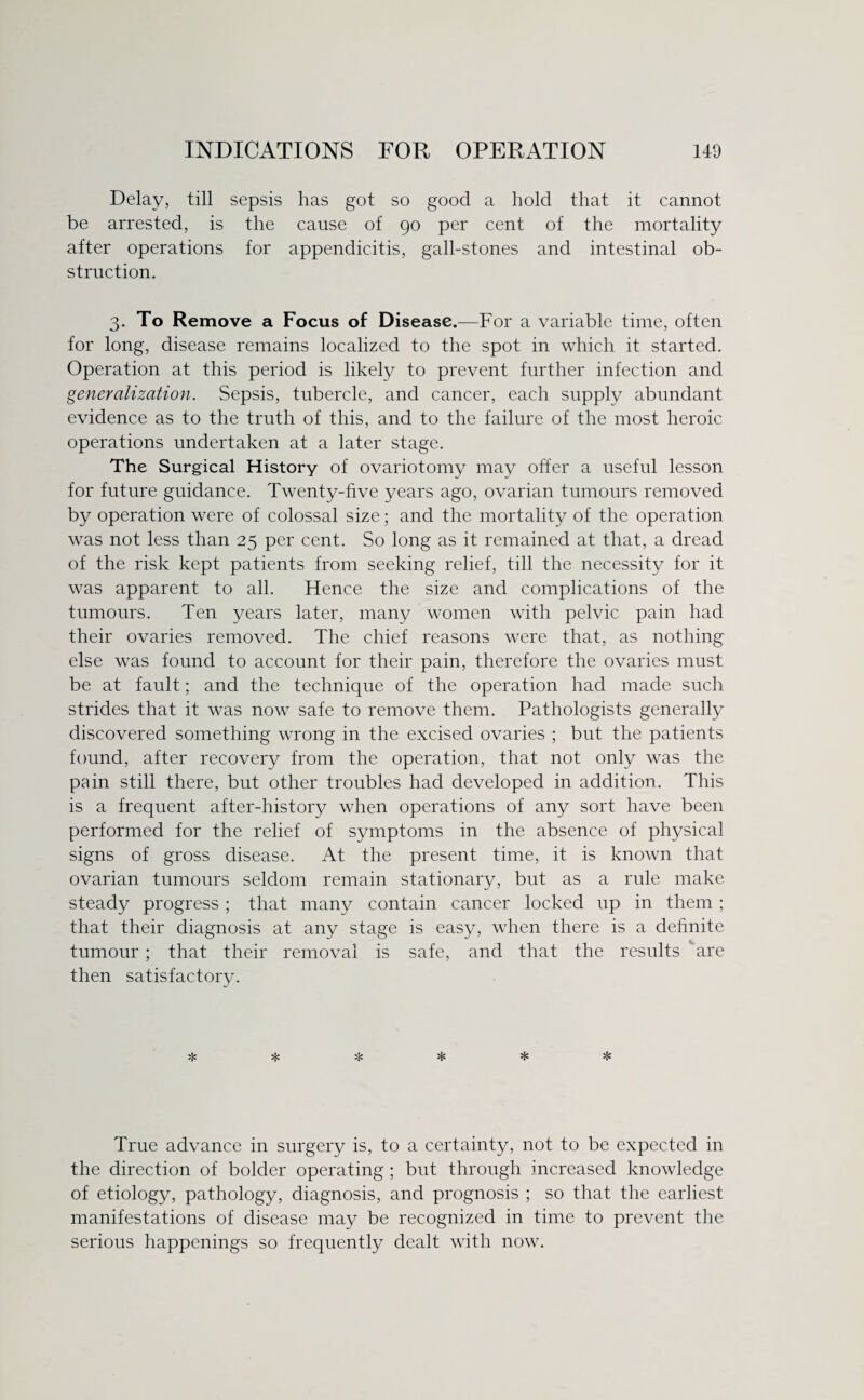 Delay, till sepsis has got so good a hold that it cannot be arrested, is the cause of 90 per cent of the mortality after operations for appendicitis, gall-stones and intestinal ob¬ struction. 3. To Remove a Focus of Disease.—For a variable time, often for long, disease remains localized to the spot in which it started. Operation at this period is likely to prevent further infection and generalization. Sepsis, tubercle, and cancer, each supply abundant evidence as to the truth of this, and to the failure of the most heroic operations undertaken at a later stage. The Surgical History of ovariotomy may offer a useful lesson for future guidance. Twenty-five years ago, ovarian tumours removed by operation were of colossal size; and the mortality of the operation was not less than 25 per cent. So long as it remained at that, a dread of the risk kept patients from seeking relief, till the necessity for it was apparent to all. Hence the size and complications of the tumours. Ten years later, many women with pelvic pain had their ovaries removed. The chief reasons were that, as nothing else was found to account for their pain, therefore the ovaries must be at fault; and the technique of the operation had made such strides that it was now safe to remove them. Pathologists generally discovered something wrong in the excised ovaries ; but the patients found, after recovery from the operation, that not only was the pain still there, but other troubles had developed in addition. This is a frequent after-history when operations of any sort have been performed for the relief of symptoms in the absence of physical signs of gross disease. At the present time, it is known that ovarian tumours seldom remain stationary, but as a rule make steady progress ; that many contain cancer locked up in them ; that their diagnosis at any stage is easy, when there is a definite tumour; that their removal is safe, and that the results are then satisfactory. True advance in surgery is, to a certainty, not to be expected in the direction of bolder operating ; but through increased knowledge of etiology, pathology, diagnosis, and prognosis ; so that the earliest manifestations of disease may be recognized in time to prevent the serious happenings so frequently dealt with now.