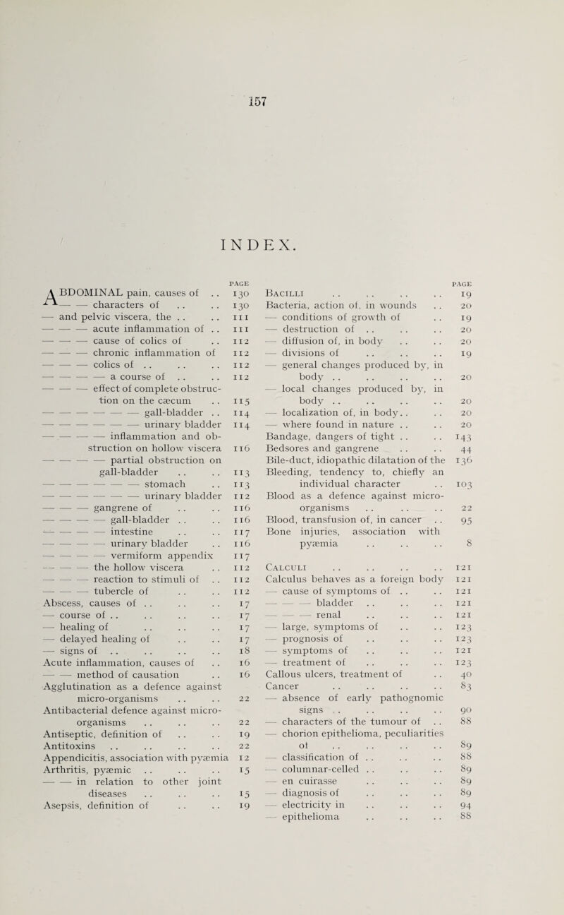 INDEX. A BDOMINAL pain, causes of -- characters of PAGE 130 Bacilli PAGE 19 130 Bacteria, action of, in wounds 20 — and pelvic viscera, the . . hi — conditions of growth of 19 —- —- — acute inflammation of . . hi — destruction of 20 -cause of colics of 112 - diffusion of, in body 20 - —• chronic inflammation of 112 — divisions of 19 — — — colics of . . 112 general changes produced by, in -- —■ —-a course of 112 body 20 - — — effect of complete obstruc¬ tion on the caecum 115 local changes produced by, in body 20 -gall-bladder . . 114 localization of, in body. . 20 --— —- urinary bladder II4 — where found in nature 20 —-—■ inflammation and ob¬ Bandage, dangers of tight T43 struction on hollow viscera 116 Bedsores and gangrene 44 -— -—- partial obstruction on Bile-duct, idiopathic dilatation of the 136 gall-bladder 113 Bleeding, tendency to, chiefly an -stomach 113 individual character 103 — — urinary bladder 112 Blood as a defence against micro¬ — gangrene of 116 organisms 22 -- gall-bladder . . 116 Blood, transfusion of, in cancer 93 -- — — intestine 117 Bone injuries, association with -— urinary bladder 116 pyaemia 8 -vermiform appendix —- the hollow viscera 117 112 Calculi 121 — reaction to stimuli of 112 Calculus behaves as a foreign body 121 -— tubercle of 112 — cause of symptoms of . . 121 Abscess, causes of . . 17 bladder 121 —- course of . . 17 renal 121 —- healing of 17 — large, symptoms of 123 — delayed healing of 17 prognosis of 123 — signs of 18 — symptoms of 121 Acute inflammation, causes of 16 — treatment of 123 — method of causation 16 Callous ulcers, treatment of 40 Agglutination as a defence against Cancer 83 micro-organisms 22 — absence of early pathognomic Antibacterial defence against micro¬ signs . . 90 organisms 22 - characters of the tumour of 88 Antiseptic, definition of 19 chorion epithelioma, peculiarities Antitoxins 22 of 89 Appendicitis, association with pyaemia 12 - classification of . . 88 Arthritis, pyaemic 15 — columnar-celled . . 89 — in relation to other joint - en cuirasse 89 diseases 15 — diagnosis of 89 Asepsis, definition of 19 - electricity in 94 epithelioma 88