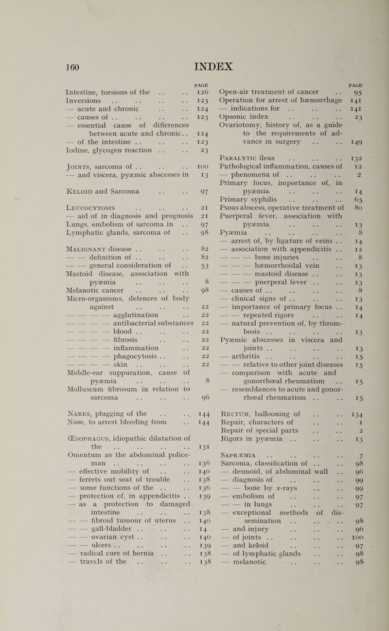 PAGE PAGE Intestine, torsions of the 126 Open-air treatment of cancer 95 Inversions 123 Operation for arrest of haemorrhage 141 — acute and chronic 124 — indications for 141 causes of . . 123 Opsonic index 23 essential cause of differences Ovariotomy, history of, as a guide between acute and chronic. . 124 to the requirements of ad- — of the intestine . . 123 vance in surgery 149 Iodine, glycogen reaction . . 23 Paralytic ileus 132 Joints, sarcoma of . . 100 Pathological inflammation, causes of 12 — and viscera, pyaemic abscesses in 13 — phenomena of . . Primary focus, importance of, in 2 Keloid and Sarcoma 97 pyaemia 14 Primary syphilis 65 Leucocytosis 21 Psoas abscess, operative treatment of 80 — aid of in diagnosis and prognosis 21 Puerperal fever, association with Lungs, embolism of sarcoma in 97 pyaemia 13 Lymphatic glands, sarcoma of 98 Pyaemia 8 — arrest of, by ligature of veins . . 14 Malignant disease . . 82 - association with appendicitis . . 12 -definition of . . 82 -bone injuries 8 -general consideration of 53 —-haemorrhoidal vein 13 Mastoid disease, association with -— mastoid disease . . 13 pyaemia 8 -—- -— — puerperal fever . . 13 Melanotic cancer 98 — causes of . . 8 Micro-organisms, defences of body - clinical signs of . . 13 against 22 importance of primary focus . . 14 -— agglutination 22 -repeated rigors 14 — antibacterial substances 22 — natural prevention of, by throm- — blood . . 22 bosis . . 13 — fibrosis 22 Pyaemic abscesses in viscera and — inflammation 22 joints . . 13 —-phagocytosis . . 22 — arthritis . . 15 -- skin 22 — — relative to other joint diseases 15 Middle-ear suppuration, cause of comparison with acute and pyaemia 8 gonorrhoeal rheumatism 15 Molluscum fibrosum in relation to — resemblances to acute and gonor- sarcoma 96 rhoeal rheumatism . . 15 Nares, plugging of the 144 Rectum, ballooning of 134 Nose, to arrest bleeding from 144 Repair, characters of 1 Repair of special parts 2 (Esophagus, idiopathic dilatation of Rigors in pyaemia . . 13 the 131 Omentum as the abdominal police- Sapr/emia 7 man 136 Sarcoma, classification of . . 98 ■—- effective mobility of 140 — desmoid, of abdominal wall 96 ferrets out seat of trouble 138 — diagnosis of 99 — some functions of the . . 136 -bone by A-rays 99 — protection of, in appendicitis . . 139 — embolism of 97 — as a protection to damaged -in lungs 97 intestine 138 - exceptional methods of dis —- fibroid tumour of uterus 140 semination 98 — gall-bladder . . 14 — and injury 96 - — ovarian cyst . . 140 — of joints . . IOD -ulcers . . 139 and keloid 97 — radical cure of hernia . . 138 of lymphatic glands 98 — travels of the 138 — melanotic 98